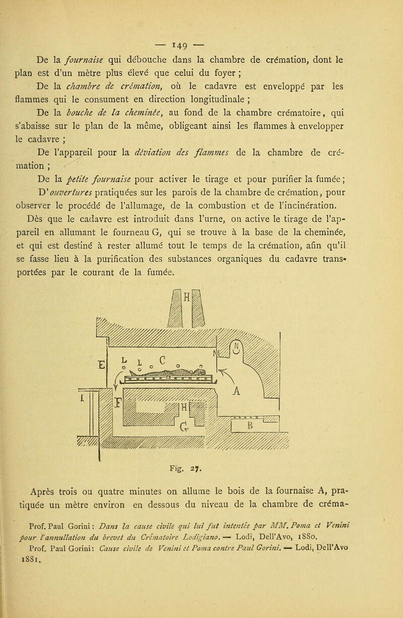 De la fournaise qui débouche dans la chambre de crémation, dont le plan est d'un mètre plus élevé que celui du foyer ; De la chambre de crémation, où le cadavre est enveloppé par les flammes qui le consument en direction longitudinale ; De la bouche de la cheminée, au fond de la chambre crématoire, qui s'abaisse sur le plan de la même, obligeant ainsi les flammes à envelopper le cadavre ; De l'appareil pour la déviation des flammes de la chambre de cré- mation ; De la petite fournaise pour activer le tirage et pour purifier la fumée ; D'ouvertures pratiquées sur les parois de la chambre de crémation, pour observer le procédé de l'allumage, de la combustion et de l'incinération. Dès que le cadavre est introduit dans l'urne, on active le tirage de l'ap- pareil en allumant le fourneau G, qui se trouve à la base de la cheminée, et qui est destiné à rester allumé tout le temps de la crémation, a6n qu'il se fasse lieu à la purification des substances organiques du cadavre trans- portées par le courant de la fumée. Fig. 27. Après trois ou quatre minutes on allume le bois de la fournaise A, pra- tiquée un mètre environ en dessous du niveau de la chambre de créma- Prof. Paul Gorini : Dans la cause civile qui lui fut intentée par MM. Poma et Venini pour tannullation du brevet du Crématoire Lodigiano.-— Lodi, Dell'Avo, 1SS0. Prof. Paul Gorini: Cause civile de Venini et Poma contre Paul Gorini. — Lodi, Dell'Avo 18S1.