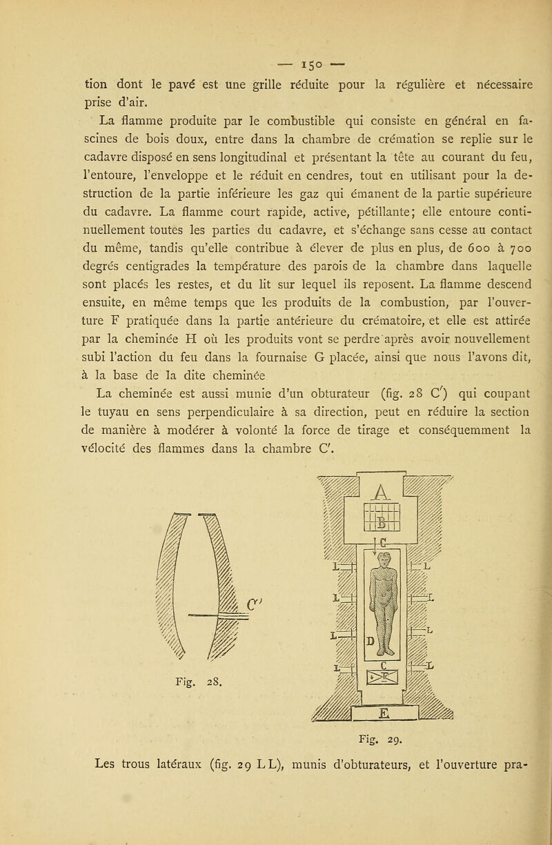 tion dont le pavé est une grille réduite pour la régulière et nécessaire prise d'air. La flamme produite par le combustible qui consiste en général en fa- scines de bois doux, entre dans la chambre de crémation se replie sur le cadavre disposé en sens longitudinal et présentant la tête au courant du feu, l'entoure, l'enveloppe et le réduit en cendres, tout en utilisant pour la de- struction de la partie inférieure les gaz qui émanent de la partie supérieure du cadavre. La flamme court rapide, active, pétillante; elle entoure conti- nuellement toutes les parties du cadavre, et s'échange sans cesse au contact du même, tandis qu'elle contribue à élever de plus en plus, de 600 à 700 degrés centigrades la température des parois de la chambre dans laquelle sont placés les restes, et du lit sur lequel ils reposent. La flamme descend ensuite, en même temps que les produits de la combustion, par l'ouver- ture F pratiquée dans la partie antérieure du crématoire, et elle est attirée par la cheminée H où les produits vont se perdre'après avoir nouvellement subi l'action du feu dans la fournaise G placée, ainsi que nous l'avons dit, à la base de la dite cheminée La cheminée est aussi munie d'un obturateur (fig. 28 C') qui coupant le tuyau en sens perpendiculaire à sa direction, peut en réduire la section de manière à modérer à volonté la force de tirage et conséquemment la vélocité des flammes dans la chambre C. Fig. 29. Les trous latéraux (fig. 29 LL), munis d'obturateurs, et l'ouverture pra-