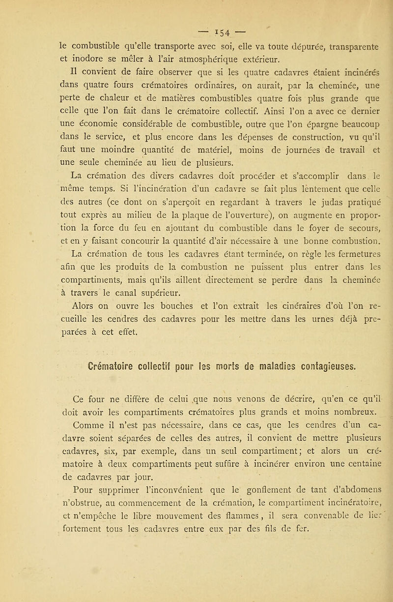 le combustible qu'elle transporte avec soi, elle va toute dépurée, transparente et inodore se mêler à l'air atmosphérique extérieur. Il convient de faire observer que si les quatre cadavres étaient incinérés dans quatre fours crématoires ordinaires, on aurait, par la cheminée, une perte de chaleur et de matières combustibles quatre fois plus grande que celle que l'on fait dans le crématoire collectif. Ainsi l'on a avec ce dernier une économie considérable de combustible, outre que l'on épargne beaucoup dans le service, et plus encore dans les dépenses de construction, vu qu'il faut une moindre quantité de matériel, moins de journées de travail et une seule cheminée au lieu de plusieurs. La crémation des divers cadavres doit procéder et s'accomplir dans le même temps. Si l'incinération d'un cadavre se fait plus lentement que celle des autres (ce dont on s'aperçoit en regardant à travers le judas pratiqué tout exprès au milieu de la plaque de l'ouverture), on augmente en propor- tion la force du feu en ajoutant du combustible dans le foyer de secours, et en y faisant concourir la quantité d'air nécessaire à une bonne combustion. La crémation de tous les cadavres étant terminée, on règle les fermetures afin que les produits de la combustion ne puissent plus entrer dans les compartiments, mais qu'ils aillent directement se perdre dans la cheminée à travers le canal supérieur. Alors on ouvre les bouches et l'on extrait les cinéraires d'où l'on re- cueille les cendres des cadavres pour les mettre dans les urnes déjà pré- parées à cet effet. Crématoire collectif pour les morts de maladies contagieuses. Ce four ne diffère de celui .que nous venons de décrire, qu'en ce qu'il doit avoir les compartiments crématoires plus grands et moins nombreux. Comme il n'est pas nécessaire, dans ce cas, que les cendres d'un ca- davre soient séparées de celles des autres, il convient de mettre plusieurs cadavres, six, par exemple, dans un seul compartiment; et alors un cré- matoire à deux compartiments peut suffire à incinérer environ une centaine de cadavres par jour. Pour supprimer l'inconvénient que le gonflement de tant d'abdomens n'obstrue, au commencement de la crémation, le compartiment incinératoire, et n'empêche le libre mouvement des flammes, il sera convenable de lier fortement tous les cadavres entre eux par des fils de fer.