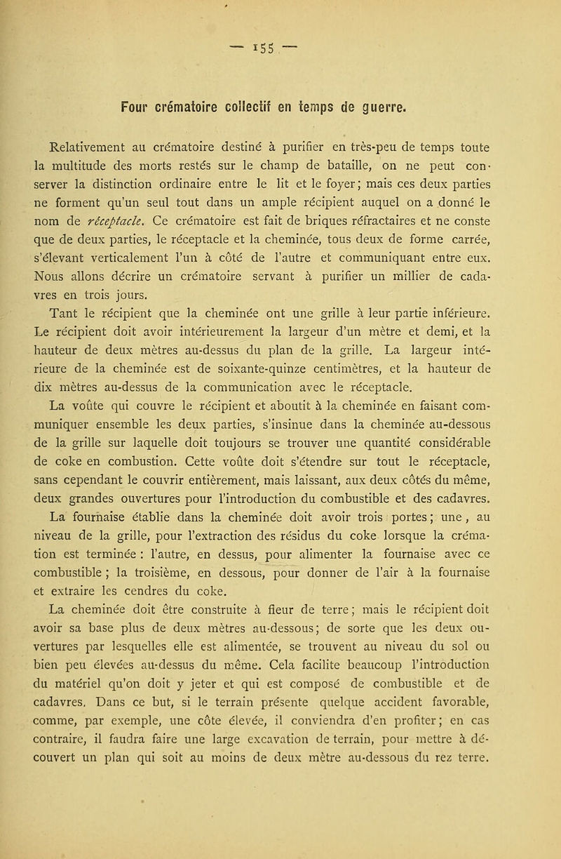 Four crématoire collectif en temps de guerre. Relativement au crématoire destiné à purifier en très-peu de temps toute la multitude des morts restés sur le champ de bataille, on ne peut con- server la distinction ordinaire entre le lit et le foyer ; mais ces deux parties ne forment qu'un seul tout dans un ample récipient auquel on a donné le nom de réceptacle. Ce crématoire est fait de briques réfractaires et ne conste que de deux parties, le réceptacle et la cheminée, tous deux de forme carrée, s'élevant verticalement l'un à côté de l'autre et communiquant entre eux. Nous allons décrire un crématoire servant à purifier un millier de cada- vres en trois jours. Tant le récipient que la cheminée ont une grille à leur partie inférieure. Le récipient doit avoir intérieurement la largeur d'un mètre et demi, et la hauteur de deux mètres au-dessus du plan de la grille. La largeur inté- rieure de la cheminée est de soixante-quinze centimètres, et la hauteur de dix mètres au-dessus de la communication avec le réceptacle. La voûte qui couvre le récipient et aboutit à la cheminée en faisant com- muniquer ensemble les deux parties, s'insinue dans la cheminée au-dessous de la grille sur laquelle doit toujours se trouver une quantité considérable de coke en combustion. Cette voûte doit s'étendre sur tout le réceptacle, sans cependant le couvrir entièrement, mais laissant, aux deux côtés du même, deux grandes ouvertures pour l'introduction du combustible et des cadavres. La fournaise établie dans la cheminée doit avoir trois portes ; une , au niveau de la grille, pour l'extraction des résidus du coke lorsque la créma- tion est terminée : l'autre, en dessus, pour alimenter la fournaise avec ce combustible ; la troisième, en dessous, pour donner de l'air à la fournaise et extraire les cendres du coke. La cheminée doit être construite à fleur de terre ; mais le récipient doit avoir sa base plus de deux mètres au-dessous; de sorte que les deux ou- vertures par lesquelles elle est alimentée, se trouvent au niveau du sol ou bien peu élevées au-dessus du même. Cela facilite beaucoup l'introduction du matériel qu'on doit y jeter et qui est composé de combustible et de cadavres. Dans ce but, si le terrain présente quelque accident favorable, comme, par exemple, une côte élevée, il conviendra d'en profiter; en cas contraire, il faudra faire une large excavation de terrain, pour mettre à dé- couvert un plan qui soit au moins de deux mètre au-dessous du rez terre.