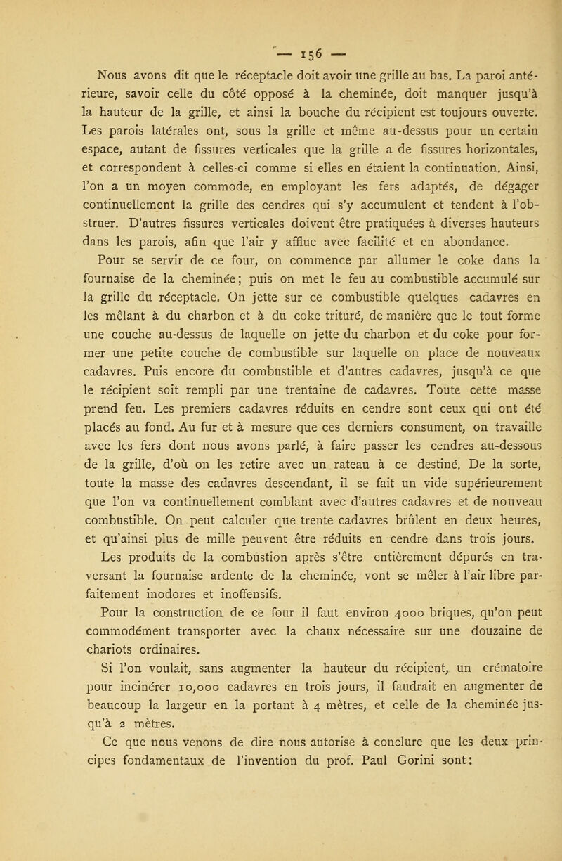 Nous avons dit que le réceptacle doit avoir une grille au bas. La paroi anté- rieure, savoir celle du côté opposé à la cheminée, doit manquer jusqu'à la hauteur de la grille, et ainsi la bouche du récipient est toujours ouverte. Les parois latérales ont, sous la grille et même au-dessus pour un certain espace, autant de fissures verticales que la grille a de fissures horizontales, et correspondent à celles-ci comme si elles en étaient la continuation. Ainsi, l'on a un moyen commode, en employant les fers adaptés, de dégager continuellement la grille des cendres qui s'y accumulent et tendent à l'ob- struer. D'autres fissures verticales doivent être pratiquées à diverses hauteurs dans les parois, afin que l'air y afflue avec facilité et en abondance. Pour se servir de ce four, on commence par allumer le coke dans la fournaise de la cheminée ; puis on met le feu au combustible accumulé sur la grille du réceptacle. On jette sur ce combustible quelques cadavres en les mêlant à du charbon et à du coke trituré, de manière que le tout forme une couche au-dessus de laquelle on jette du charbon et du coke pour for- mer une petite couche de combustible sur laquelle on place de nouveaux cadavres. Puis encore du combustible et d'autres cadavres, jusqu'à ce que le récipient soit rempli par une trentaine de cadavres. Toute cette masse prend feu. Les premiers cadavres réduits en cendre sont ceux qui ont été placés au fond. Au fur et à mesure que ces derniers consument, on travaille avec les fers dont nous avons parlé, à faire passer les cendres au-dessous de la grille, d'où on les retire avec un râteau à ce destiné. De la sorte, toute la masse des cadavres descendant, il se fait un vide supérieurement que l'on va continuellement comblant avec d'autres cadavres et de nouveau combustible. On peut calculer que trente cadavres brûlent en deux heures, et qu'ainsi plus de mille peuvent être réduits en cendre dans trois jours. Les produits de la combustion après s'être entièrement dépurés en tra- versant la fournaise ardente de la cheminée, vont se mêler à l'air libre par- faitement inodores et inoffensifs. Pour la construction de ce four il faut environ 4000 briques, qu'on peut commodément transporter avec la chaux nécessaire sur une douzaine de chariots ordinaires. Si l'on voulait, sans augmenter la hauteur du récipient, un crématoire pour incinérer 10,000 cadavres en trois jours, il faudrait en augmenter de beaucoup la largeur en la portant à 4 mètres, et celle de la cheminée jus- qu'à 2 mètres. Ce que nous venons de dire nous autorise à conclure que les deux prin- cipes fondamentaux de l'invention du prof. Paul Gorini sont: