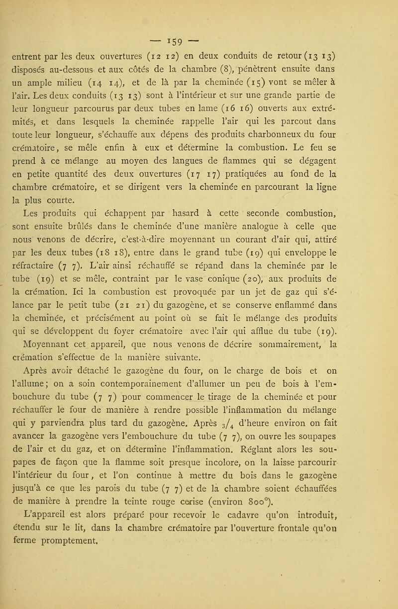 entrent par les deux ouvertures (12 12) en deux conduits de retour (13 13) disposés au-dessous et aux côtés de la chambre (8), pénètrent ensuite dans un ample milieu (14 14), et de là par la cheminée (15) vont se mêler à l'air. Les deux conduits (13 13) sont à l'intérieur et sur une grande partie de leur longueur parcourus par deux tubes en lame (16 16) ouverts aux extré- mités, et dans lesquels la cheminée rappelle l'air qui les parcout dans toute leur longueur, s'échauffe aux dépens des produits charbonneux du four crématoire, se mêle enfin à eux et détermine la combustion. Le feu se prend à ce mélange au moyen des langues de flammes qui se dégagent en petite quantité des deux ouvertures (17 17) pratiquées au fond de la chambre crématoire, et se dirigent vers la cheminée en parcourant la ligne la plus courte. Les produits qui échappent par hasard à cette seconde combustion, sont ensuite brûlés dans le cheminée d'une manière analogue à celle que nous venons de décrire, c'est-à-dire moyennant un courant d'air qui, attiré par les deux tubes (18 18), entre dans le grand tube (19) qui enveloppe le réfractaire (7 7). L'air ainsi réchauffé se répand dans la cheminée par le tube (19) et se mêle, contraint par le vase conique (20), aux produits de la crémation. Ici la combustion est provoquée par un jet de gaz qui s'é- lance par le peut tube (21 21) du gazogène, et se conserve enflammé dans la cheminée, et précisément au point où se fait le mélange des produits qui se développent du foyer crématoire avec l'air qui afflue du tube (19). Moyennant cet appareil, que nous venons de décrire sommairement, la crémation s'effectue de la manière suivante. Après avoir détaché le gazogène du four, on le charge de bois et on l'allume; on a soin contemporainement d'allumer un peu de bois à l'em- bouchure du tube (7 7) pour commencer le tirage de la cheminée et pour réchauffer le four de manière à rendre possible l'inflammation du mélange qui y parviendra plus tard du gazogène. Après 3/4 d'heure environ on fait avancer la gazogène vers l'embouchure du tube (7 7), on ouvre les soupapes de l'air et du gaz, et on détermine l'inflammation. Réglant alors les sou- papes de façon que la flamme soit presque incolore, on la laisse parcourir l'intérieur du four, et l'on continue à mettre du bois dans le gazogène jusqu'à ce que les parois du tube (7 7) et de la chambre soient échauffées de manière à prendre la teinte rouge cearise (environ 8oo°). L'appareil est alors préparé pour recevoir le cadavre qu'on introduit, étendu sur le lit, dans la chambre crématoire par l'ouverture frontale qu'on ferme promptement.