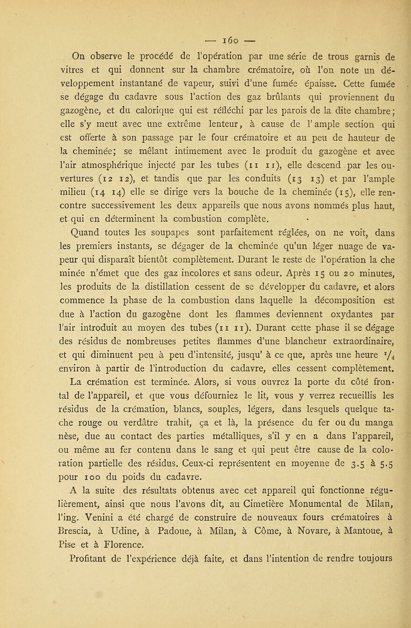 — i6o — On observe le procédé de l'opération par une série de trous garnis de vitres et qui donnent sur la chambre crématoire, où l'on note un dé- veloppement instantané de vapeur, suivi d'une fumée épaisse. Cette fumée se dégage du cadavre sous l'action des gaz brûlants qui proviennent du gazogène, et du calorique qui est réfléchi par les parois de la dite chambre ; elle s'y meut avec une extrême lenteur, à cause de l'ample section qui est offerte à son passage par le four crématoire et au peu de hauteur de la cheminée; se mêlant intimement avec le produit du gazogène et avec l'air atmosphérique injecté par les tubes (n n), elle descend par les ou- vertures (12 12), et tandis que par les conduits (13 13) et par l'ample milieu (14 14) elle se dirige vers la bouche de la cheminée (15), elle ren- contre successivement les deux appareils que nous avons nommés plus haut, et qui en déterminent la combustion complète. Quand toutes les soupapes sont parfaitement réglées, on ne voit, dans les premiers instants, se dégager de la cheminée qu'un léger nuage de va- peur qui disparaît bientôt complètement. Durant le reste de l'opération la che minée n'émet que des gaz incolores et sans odeur. Après 15 ou 20 minutes, les produits de la distillation cessent de se développer du cadavre, et alors commence la phase de la combustion dans laquelle la décomposition est due à l'action du gazogène dont les flammes deviennent oxydantes par l'air introduit au moyen des tubes (n 11). Durant cette phase il se dégage des résidus de nombreuses petites flammes d'une blancheur extraordinaire, et qui diminuent peu à peu d'intensité, jusqu' à ce que, après une heure J/4 environ à partir de l'introduction du cadavre, elles cessent complètement. La crémation est terminée. Alors, si vous ouvrez la porte du côté fron- tal de l'appareil, et que vous défourniez le lit, vous y verrez recueillis les résidus de la crémation, blancs, souples, légers, dans lesquels quelque ta- che rouge ou verdâtre trahit, ça et là, la présence du fer ou du manga nèse, due au contact des parties métalliques, s'il y en a dans l'appareil, ou même au fer contenu dans le sang et qui peut être cause de la colo- ration partielle des résidus. Ceux-ci représentent en moyenne de 3.5 à 5.5 pour 100 du poids du cadavre. A la suite des résultats obtenus avec cet appareil qui fonctionne régu- lièrement, ainsi que nous l'avons dit, au Cimetière Monumental de Milan, l'ing. Venini a été chargé de construire de nouveaux fours crématoires à Brescia, à Udine, à Padoue, à Milan, à Côme, à Novare, à Mantoue, à Pise et à Florence. Profitant de l'expérience déjà faite, et dans l'intention de rendre toujours