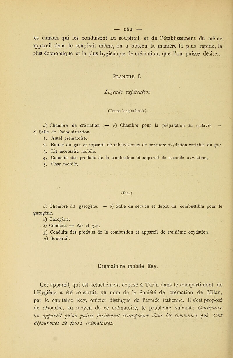 IÔ2 les canaux qui les conduisent au soupirail, et de l'établissement du même appareil dans le soupirail même, on a obtenu la manière la plus rapide, la plus économique et la plus hygiénique de crémation, que l'on puisse désirer. Planche I. Légende explicative. (Coupe longitudinale). a) Chambre de crémation — b) Chambre pour la préparation du cadavre. — <r) Salle de l'administration. i. Autel crématoire. 2. Entrée du gaz, et appareil de subdivision et de première oxydation variable du gaz. 3. Lit mortuaire mobile. 4. Conduits des produits de la combustion et appareil de seconde oxydation. 5. Char mobile. (Plan). d) Chambre du gazogène. — 6) Salle de service et dépôt du combustible pour le gazogène. e) Gazogène. /) Conduits — Air et gaz. g) Conduits des produits de la combustion et appareil de troisième oxydation. n) Soupirail. Crématoire mobile Rey. Cet appareil, qui est actuellement exposé à Turin dans le compartiment de l'Hygiène a été construit, au nom de la Société de crémation de Milan, par le capitaine Rey, officier distingué de l'armée italienne. Il s'est proposé de résoudre, au moyen de ce crématoire, le problème suivant: Construire un appareil qu'on puisse facilement transporter dans les communes qui sont dépourvues de fours crématoires.