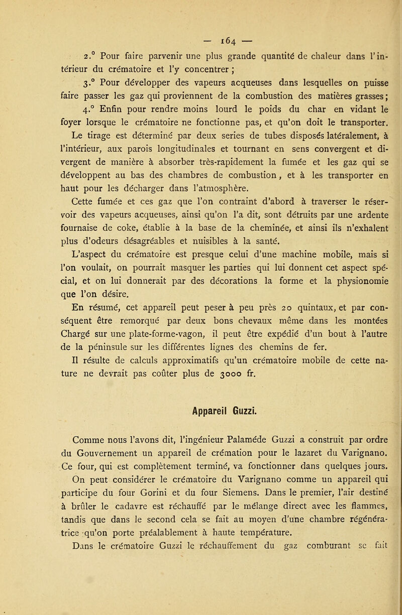 2.0 Pour faire parvenir une plus grande quantité de chaleur dans l'in- térieur du crématoire et l'y concentrer ; 3.0 Pour développer des vapeurs acqueuses dans lesquelles on puisse faire passer les gaz qui proviennent de la combustion des matières grasses ; 4.0 Enfin pour rendre moins lourd le poids du char en vidant le foyer lorsque le crématoire ne fonctionne pas, et qu'on doit le transporter. Le tirage est déterminé par deux séries de tubes disposés latéralement, à l'intérieur, aux parois longitudinales et tournant en sens convergent et di- vergent de manière à absorber très-rapidement la fumée et les gaz qui se développent au bas des chambres de combustion, et à les transporter en haut pour les décharger dans l'atmosphère. Cette fumée et ces gaz que l'on contraint d'abord à traverser le réser- voir des vapeurs acqueuses, ainsi qu'on l'a dit, sont détruits par une ardente fournaise de coke, établie à la base de la cheminée, et ainsi ils n'exhalent plus d'odeurs désagréables et nuisibles à la santé. L'aspect du crématoire est presque celui d'une machine mobile, mais si l'on voulait, on pourrait masquer les parties qui lui donnent cet aspect spé- cial, et on lui donnerait par des décorations la forme et la physionomie que l'on désire. En résumé, cet appareil peut peser à peu près 20 quintaux, et par con- séquent être remorqué par deux bons chevaux même dans les montées Chargé sur une plate-forme-vagon, il peut être expédié d'un bout à l'autre de la péninsule sur les différentes lignes des chemins de fer. Il résulte de calculs approximatifs qu'un crématoire mobile de cette na- ture ne devrait pas coûter plus de 3000 fr. Appareil Guzzi. Comme nous l'avons dit, l'ingénieur Palaméde Guzzi a construit par ordre du Gouvernement un appareil de crémation pour le lazaret du Varignano. Ce four, qui est complètement terminé, va fonctionner dans quelques jours. On peut considérer le crématoire du Varignano comme un appareil qui participe du four Gorini et du four Siemens. Dans le premier, l'air destiné à brûler le cadavre est réchauffé par le mélange direct avec les flammes, tandis que dans le second cela se fait au moyen d'une chambre régénéra- trice qu'on porte préalablement à haute température. Dans le crématoire Guzzi le réchauffement du sraz comburant se fait