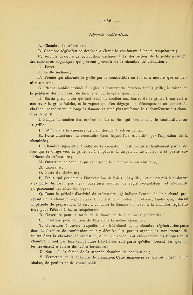 Légende explicative. A. Chambre de crémation ; B. Chambre régénératrice destinée à élever le comburant à haute température ; C. Seconde chambre de combustion destinée à la destruction de la petite quantité des substances organiques qui peuvent provenir de la chambre de crémation ; D. Foyer; E. Grille inclinée ; F. Trémie qui alimente la grille par le combustible au fur et à mesure que ce der- nier consume ; G. Plaque mobile destinée à régler la hauteur du charbon sur la grille, à raison de la petitesse des morceaux de houille et du tirage disponible ; H. Bassin plein d'eau qui sert aussi de soutien aux barres de la grille. L'eau sert à conserver la grille fraîche, et la vapeur qui s'en dégage se décomposant au contact du charbon incandescent, allonge la flamme et rend plus uniforme le réchauffement des cham- bres A et B ; I. Plaque de soutien des cendres et des scories qui soutiennent le combustible sur la grille ; J. Entrée dans le cinéraire de l'air destiné à activer le feu ; K. Porte antérieure du crématoire dans lequel l'air est attiré par l'aspiration de la cheminée ; L. Chambre supérieure à celle de la crémation, destinée au réchauffement partiel de l'air qui se dirige vers la grille, et à empêcher la dispersion de chaleur à la partie su- périeure du crématoire ; M. Ouverture et conduit qui réunissent la chambre L au cinéraire. N. Cinéraire ; O. Porte du cinéraire ; P. Trous qui permettent l'introduction de l'air sur la grille. Cet air est pris latéralment à la porte du foyer par deux ouvertures munies de registre-régulateur, et s'échauffe en parcourant les côtés du foyer ; Q. Dans la période d'activité du crématoire, Q indique l'entrée de l'air chaud pro- venant de la chambre régénératrice B et destiné à brûler le cadavre; tandis que, durant la période de préparation, Q sert à conduire la flamme du foyer à la chambre régénéra- trice pour l'élever à haute température ; R. Ouverture pour la sortie de la fumée de la chambre régénératrice ; S. Ouverture pour l'entrée de l'air dans la même chambre ; T. Ouvertures à travers lesquelles l'air très-chaud de la chambre régénératrice passe dans la chambre de combustion pour y détruire les parties organiques non encore dé- truites dans la chambre de crémation. A ce but concourent efficacement les briques de la chambre C soit par leur température très-élévée, soit parce qu'elles forcent les gaz qui les traversent à suivre des voies tortueuses ; U. Sortie de la fumée de la seconde chambre de combustion ; V. Fermeture de la chambre de crémation. Cette manœuvre se fait au moyen d'une chaîne, de poulies et de contre-poids.