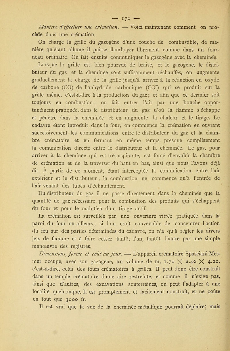 Manière d'effectuer une crémation. — Voici maintenant comment on pro- cède dans une crémation. On charge la grille du gazogène d'une couche de combustible, de ma- nière qu'étant allumé il puisse flamboyer librement comme dans un four- neau ordinaire. On fait ensuite communiquer le gazogène avec la cheminée. Lorsque la grille est bien pourvue de braise, et le gazogène, le distri- buteur du gaz et la cheminée sont suffisamment réchauffés, on augmente graduellement la charge de la grille jusqu'à arriver à la réduction en oxyde de carbone (CO) de l'anhydride carbonique (CO2) qui se produit sur la grille même, c'est-à-dire à la production du gaz ; et afin que ce dermier soit toujours en combustion, on fait entrer l'air par une bouche oppor- tunément pratiquée, dans le distributeur du gaz d'où la flamme s'échappe et pénètre dans la cheminée et en augmente la chaleur et le tirage. Le cadavre étant introduit dans le four, on commence la crémation en ouvrant successivement les communications entre le distributeur du gaz et la cham- bre crématoire et en fermant en même temps presque complètement la comunication directe entre le distributeur et la cheminée. Le gaz, pour arriver à la cheminée qui est très-aspirante, est forcé d'envahir la chambre de crémation et de la traverser du haut en bas, ainsi que nous l'avons déjà dit. À partir de ce moment, étant interceptée la comunication entre l'air extérieur et le distributeur, la combustion ne commence qu'à l'entrée de l'air venant des tubes d'échauffement. Du distributeur du gaz il ne passe directement dans la cheminée que la quantité de gaz nécessaire pour la combustion des produits qui s'échappent du four et pour le maintien d'un tirage actif. La crémation est surveillée par une ouverture vitrée pratiquée dans la paroi du four ou ailleurs ; si l'on croit convenable de concentrer l'action du feu sur des parties déterminées du cadavre, on n'a qu'à régler les divers jets de flamme et à faire cesser tantôt l'un, tantôt l'autre par une simple manœuvre des registres. Dimensions, forme et coût du four.-— L'appareil crématoire Spasciani-Mes- mer occupe, avec son gazogène, un volume de m. 1.70 X 24° X 4.20, c'est-à-dire, celui des fours crématoires à grilles. Il peut donc être construit dans un temple crématoire d'une aire restreinte, et comme il n'exige pas, ainsi que d'autres, des excavations souterraines, on peut l'adapter à une localité quelconque. Il est promptement et facilement construit, et ne coûte en tout que 3000 fr. Il est vrai que la vue de la cheminée métallique pourrait déplaire; mais