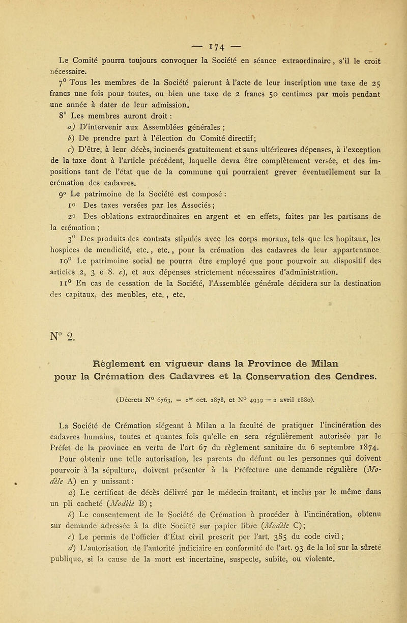 Le Comité pourra toujours convoquer la Société en séance extraordinaire , s'il le croit nécessaire. 7° Tous les membres de la Société paieront à l'acte de leur inscription une taxe de 25 francs une fois pour toutes, ou bien une taxe de 2 francs 50 centimes par mois pendant une année à dater de leur admission. 8° Les membres auront droit : a) D'intervenir aux Assemblées générales ; è) De prendre part à l'élection du Comité directif ; c) D'être, à leur décès, incinérés gratuitement et sans ultérieures dépenses, à l'exception de la taxe dont à l'article précédent, laquelle devra être complètement versée, et des im- positions tant de l'état que de la commune qui pourraient grever éventuellement sur la crémation des cadavres. 90 Le patrimoine de la Société est composé : i° Des taxes versées par les Associés; 2° Des oblations extraordinaires en argent et en effets, faites par les partisans de la crémation ; 30 Des produits des contrats stipulés avec les corps moraux, tels que les hôpitaux, les hospices de mendicité, etc., etc., pour la crémation des cadavres de leur appartenance. io° Le patrimoine social ne pourra être employé que pour pourvoir au dispositif des articles 2, 3 e 8. c), et aux dépenses strictement nécessaires d'administration. ii° En cas de cessation de la Société, l'Assemblée générale décidera sur la destination des capitaux, des meubles, etc., etc. N° 2. Règlement en vigueur dans la Province de Milan pour la Crémation des Cadavres et la Conservation des Gendres. (Décrets N° 6763, — ier oct. 1878, et N° 493g — 2 avril 1880). La Société de Crémation siégeant à Milan a la faculté de pratiquer l'incinération des cadavres humains, toutes et quantes fois qu'elle en sera régulièrement autorisée par le Préfet de la province en vertu de l'art 67 du règlement sanitaire du 6 septembre 1874. Pour obtenir une telle autorisation, les parents du défunt ou les personnes qui doivent pourvoir à la sépulture, doivent présenter à la Préfecture une demande régulière (Mo- dèle A) en y unissant : a) Le certificat de décès délivré par le médecin traitant, et inclus par le même dans un pli cacheté (Modèle B) ; F) Le consentement de la Société de Crémation à procéder à l'incinération, obtenu sur demande adressée à la dite Société sur papier libre (Modèle C) ; c) Le permis de l'officier d'Etat civil prescrit per l'art. 385 du code civil ; d) L'autorisation de l'autorité judiciaire en conformité de l'art. 93 de la loi sur la sûreté publique, si la cause de la mort est incertaine, suspecte, subite, ou violente.