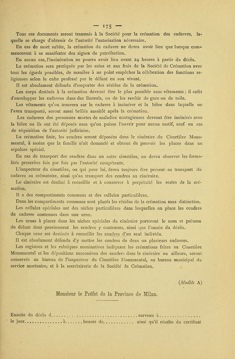 Tous ces documents seront transmis à la Société pour la crémation des cadavres, la- quelle se charge d'obtenir de l'autorité l'autorisation nécessaire. En cas de mort subite, la crémation du cadavre ne devra avoir lieu que lorsque com- menceront à se manifester des signes de putréfaction. En aucun cas, l'incinération ne pourra avoir lieu avant 24 heures à partir du décès. La crémation sera pratiquée par les soins et aux frais de la Société de Crémation avec tous les égards possibles, de manière à ne point empêcher la célébration des fonctions re- ligieuses selon le culte professé par le défunt en son vivant. Il est absolument défendu d'emporter des résidus de la crémation. Les corps destinés à la crémation devront être le plus possible sans vêtements ; il suffit d'envelopper les cadavres dans des linceuls, ou de les revêtir de gaze ou de toile. Les vêtements qu'on trouvera sur le cadavre à incinérer et la bière dans laquelle on l'aura transporté, seront aussi brûlés aussitôt après la crémation. Les cadavres des personnes mortes de maladies contagieuses devront être incinérés avec la bière ou ils ont été déposés sans qu'on puisse l'ouvrir pour aucun motif, sauf en cas de réquisition de l'autorité judiciaire. La crémation finie, les cendres seront déposées dans le cinéraire du Cimetière Monu- mental, à moins que la famille n'ait demandé et obtenu de pouvoir les placer dans un sépulcre spécial. En cas de transport des cendres dans un autre cimetière, on devra observer les forma- lités prescrites fois par fois par l'autorité compétente. L'inspecteur du cimetière, ou qui pour lui, devra toujours être présent au transport du cadavre au crématoire, ainsi qu'au transport des cendres au cinéraire. Le cinéraire est destiné à recueillir et à conserver à perpétuité les restes de la cré- mation. Il a des compartiments communs et des cellules particulières. Dans les compartiments communs sont placés les résidus de la crémation sans distinction. Les cellules spéciales ont des niches particulières dans lesquelles on place les cendres du cadavre contenues dans une urne. Les urnes à placer dans les niches spéciales du cinéraire porteront le nom et prénom du défunt dont proviennent les cendres y contenues, ainsi que l'année du décès. Chaque urne est destinée à recueillir les cendres d'un seul individu. Il est absolument défendu d'y mettre les cendres de deux ou plusieurs cadavres. Les registres et les rubriques nominatives indiquant les crémations faites au Cimetière Monumental et les dépositions successives des cendres dans le cinéraire ou ailleurs, seront conservés au bureau de l'inspecteur du Cimetière Monumental, au bureau municipal du service mortuaire,- et à la secrétairerie de la Société de Crémation. {Modèle A) Monsieur le Préfet de la Province de Milan. Ensuite du décès d survenu à le jour à heures de ainsi qu'il résulte du certificat