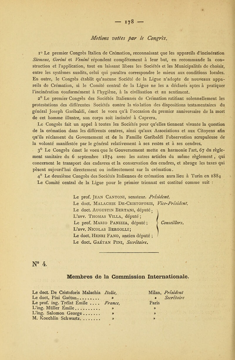 Motions votées par le Congres. i° Le premier Congrès Italien de Crémation, reconnaisant que les appareils d'incinération Siemens, Gorini et Venini répondent complètement à leur but, en recommande la con- struction et l'application, tout en laissant libres les Sociétés et les Municipalités de choisir, entre les systèmes susdits, celui qui paraîtra correspondre le mieux aux conditions locales. En outre, le Congrès établit qu'aucune Société de la Ligue n'adopte de nouveaux appa- reils de Crémation, si le Comité central de la Ligue ne les a déclarés aptes à pratiquer l'incinération conformément à l'hygiène, à la civilisation et au sentiment. 2° Le premier Congrès des Sociétés Italiennes de Crémation ratifiant solennellement les protestations des différentes Sociétés contre la violation des dispositions testamentaires du général Joseph Garibaldi, émet le voeu qu'à l'occasion du premier anniversaire de la mort de cet homme illustre, son corps soit incinéré à Caprera. Le Congrès fait un appel à toutes les Sociétés pour qu'elles tiennent vivante la question de la crémation dans les différents centres, ainsi qu'aux Associations et aux Citoyens afin qu'ils réclament du Governement et de la Famille Garibaldi l'observation scrupuleuse de la volonté manifestée par le général relativement à ses restes et à ses cendres. 3° Le Congrès émet le voeu que le Gouvernement mette en harmonie l'art. 67 du règle- ment sanitaire du 6 septembre 1874 avec les autres articles du même règlement , qui concernent le transport des cadavres et la conservation des cendres, et abroge les taxes qui pèsent sujourd'hui directement ou indirectement sur la crémation. 40 Le deuxième Congrès des Sociétés Italiennes de crémation aura lieu à Turin en 1884 Le Comité central de la Ligue pour le primier triennat est costitué comme suit : Le prof. Jean Cantoni, sénateur. Président. Le doct. Malachie De-Cristoforis, Vice-Président. Le doct. Augustin Bertani, député - L'avv. Thomas Villa, député ; Le prof. Mario Panizza, député ; \ Conseillers. L'avv. Nicolas Bergolli ; Le doct. Henri Fano, ancien député Le doct. Gaétan Pini, Secrétaire. N° 4. Membres de la Commission Internationale. Le doct. De Cristoforis Malachia Italie, Milan, Président Le doct. Pini Gaétan » » Secrétaire Le prof. ing. Trélat Emile .... France, Paris L'ing. Mûller Emile » » L'ing. Salomon George » » M. Koechlin Schwartz » »