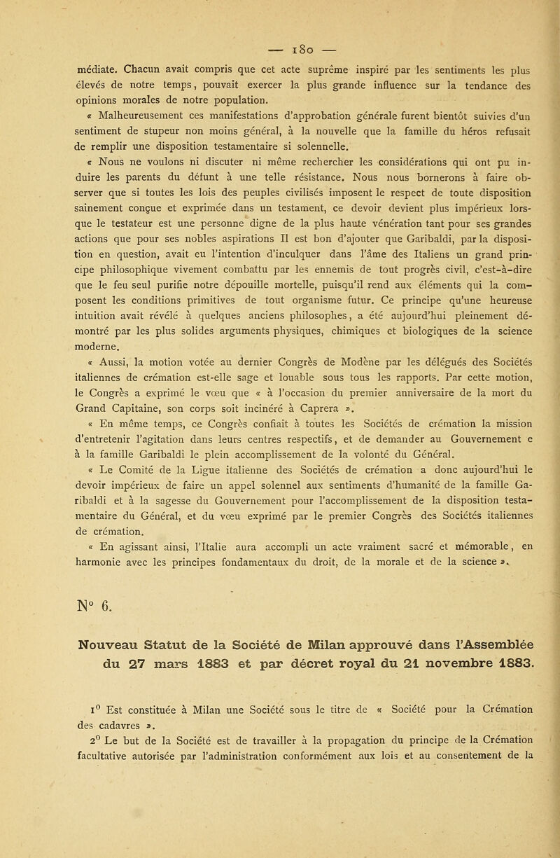 médiate. Chacun avait compris que cet acte suprême inspiré par les sentiments les plus élevés de notre temps, pouvait exercer la plus grande influence sur la tendance des opinions morales de notre population. « Malheureusement ces manifestations d'approbation générale furent bientôt suivies d'un sentiment de stupeur non moins général, à la nouvelle que la famille du héros refusait de remplir une disposition testamentaire si solennelle. « Nous ne voulons ni discuter ni même rechercher les considérations qui ont pu in- duire les parents du défunt à une telle résistance. Nous nous bornerons à faire ob- server que si toutes les lois des peuples civilisés imposent le respect de toute disposition sainement conçue et exprimée dans un testament, ce devoir devient plus impérieux lors- que le testateur est une personne digne de la plus haute vénération tant pour ses grandes actions que pour ses nobles aspirations II est bon d'ajouter que Garibaldi, par la disposi- tion en question, avait eu l'intention d'inculquer dans l'âme des Italiens un grand prin- cipe philosophique vivement combattu par les ennemis de tout progrès civil, c'est-à-dire que le feu seul purifie notre dépouille mortelle, puisqu'il rend aux éléments qui la com- posent les conditions primitives de tout organisme futur. Ce principe qu'une heureuse intuition avait révélé à quelques anciens philosophes, a été aujourd'hui pleinement dé- montré par les plus solides arguments physiques, chimiques et biologiques de la science moderne. « Aussi, la motion votée au dernier Congrès de Modène par les délégués des Sociétés italiennes de crémation est-elle sage et louable sous tous les rapports. Par cette motion, le Congrès a exprimé le vœu que « à l'occasion du premier anniversaire de la mort du Grand Capitaine, son corps soit incinéré à Caprera ». « En même temps, ce Congrès confiait à toutes les Sociétés de crémation la mission d'entretenir l'agitation dans leurs centres respectifs, et de demander au Gouvernement e à la famille Garibaldi le plein accomplissement de la volonté du Général. « Le Comité de la Ligue italienne des Sociétés de crémation a donc aujourd'hui le devoir impérieux de faire un appel solennel aux sentiments d'humanité de la famille Ga- ribaldi et à la sagesse du Gouvernement pour l'accomplissement de la disposition testa- mentaire du Général, et du vœu exprimé par le premier Congrès des Sociétés italiennes de crémation. « En agissant ainsi, l'Italie aura accompli un acte vraiment sacré et mémorable, en harmonie avec les principes fondamentaux du droit, de la morale et de la science ». N° 6. Nouveau Statut de la Société de Milan approuvé dans l'Assemblée du 27 mars 1883 et par décret royal du 21 novembre 1883. i° Est constituée à Milan une Société sous le titre de « Société pour la Crémation des cadavres ». 2° Le but de la Société est de travailler à la propagation du principe de la Crémation facultative autorisée par l'administration conformément aux lois et au consentement de la