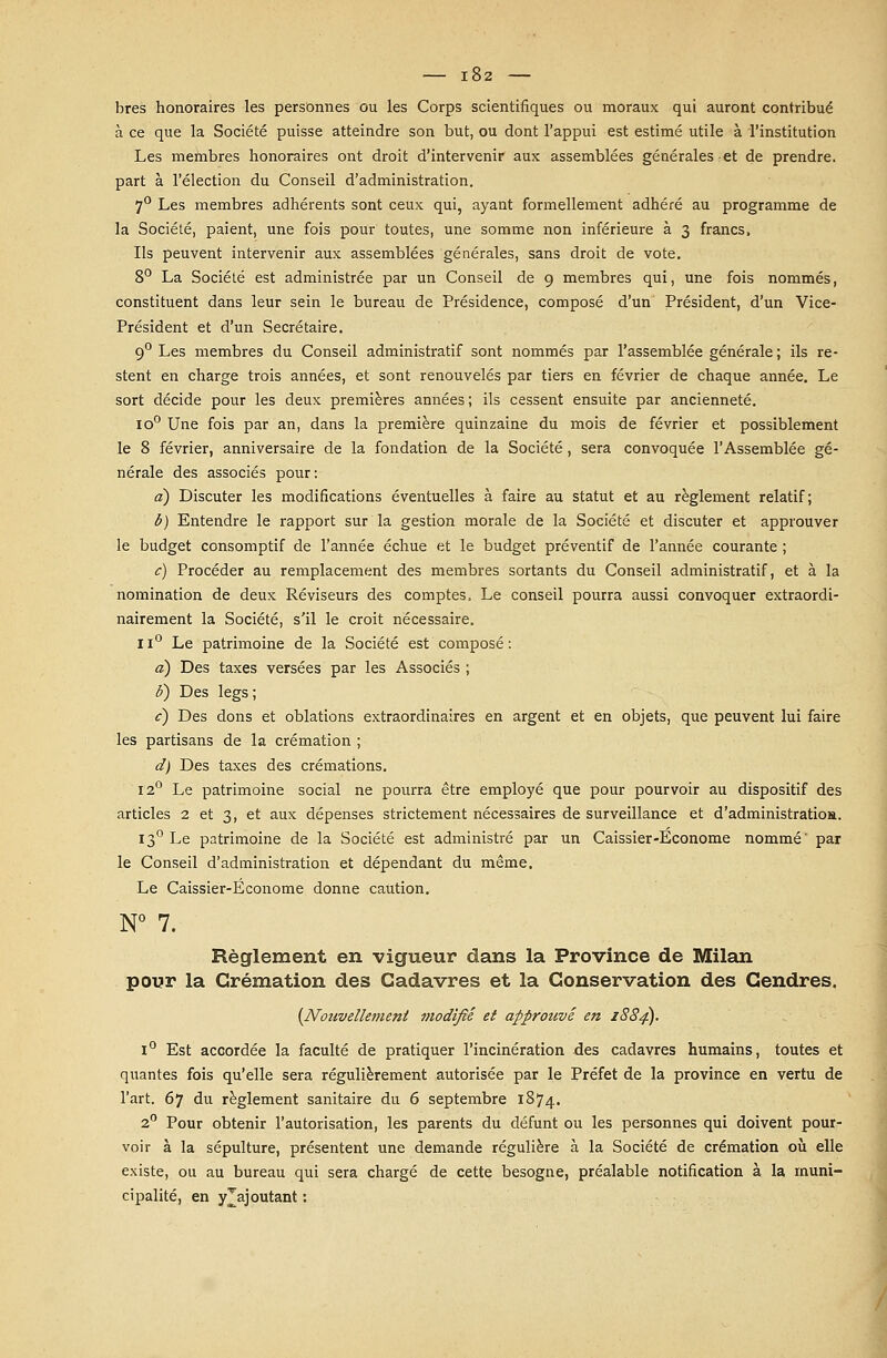 bres honoraires les personnes ou les Corps scientifiques ou moraux qui auront contribué à ce que la Société puisse atteindre son but, ou dont l'appui est estimé utile à l'institution Les membres honoraires ont droit d'intervenir aux assemblées générales et de prendre, part à l'élection du Conseil d'administration. 7° Les membres adhérents sont ceux qui, ayant formellement adhéré au programme de la Société, paient, une fois pour toutes, une somme non inférieure à 3 francs, Ils peuvent intervenir aux assemblées générales, sans droit de vote. 8° La Société est administrée par un Conseil de 9 membres qui, une fois nommés, constituent dans leur sein le bureau de Présidence, composé d'un Président, d'un Vice- Président et d'un Secrétaire. 90 Les membres du Conseil administratif sont nommés par l'assemblée générale ; ils re- stent en charge trois années, et sont renouvelés par tiers en février de chaque année. Le sort décide pour les deux premières années; ils cessent ensuite par ancienneté. io° Une fois par an, dans la première quinzaine du mois de février et possiblement le 8 février, anniversaire de la fondation de la Société, sera convoquée l'Assemblée gé- nérale des associés pour: a) Discuter les modifications éventuelles à faire au statut et au règlement relatif; b) Entendre le rapport sur la gestion morale de la Société et discuter et approuver le budget consomptif de l'année échue et le budget préventif de l'année courante ; c) Procéder au remplacement des membres sortants du Conseil administratif, et à la nomination de deux Réviseurs des comptes. Le conseil pourra aussi convoquer extraordi- nairement la Société, s'il le croit nécessaire. Il0 Le patrimoine de la Société est composé: a) Des taxes versées par les Associés ; b) Des legs ; c) Des dons et oblations extraordinaires en argent et en objets, que peuvent lui faire les partisans de la crémation ; d) Des taxes des crémations. 12° Le patrimoine social ne pourra être employé que pour pourvoir au dispositif des articles 2 et 3, et aux dépenses strictement nécessaires de surveillance et d'administration. 130 Le patrimoine de la Société est administré par un Caissier-Econome nommé' par le Conseil d'administration et dépendant du même. Le Caissier-Econome donne caution. N° 7. Règlement en vigueur dans la Province de Milan pour la Crémation des Cadavres et la Conservation des Gendres. {Nouvellement modifié et approtwé en 1884). 1° Est accordée la faculté de pratiquer l'incinération des cadavres humains, toutes et quantes fois qu'elle sera régulièrement autorisée par le Préfet de la province en vertu de l'art. 67 du règlement sanitaire du 6 septembre 1874. 2° Pour obtenir l'autorisation, les parents du défunt ou les personnes qui doivent pour- voir à la sépulture, présentent une demande régulière à la Société de crémation où elle existe, ou au bureau qui sera chargé de cette besogne, préalable notification à la muni- cipalité, en y Rajoutant :