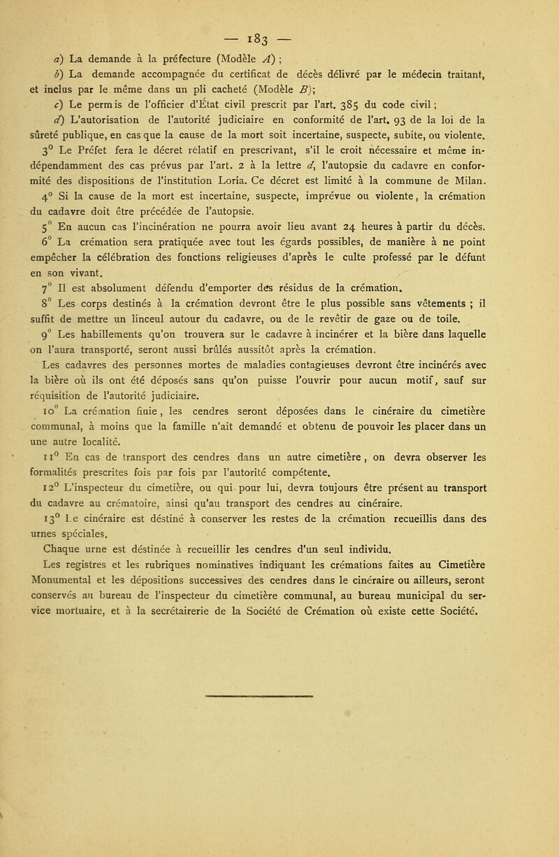 a) La demande à la préfecture (Modèle A) ; iï) La demande accompagnée du certificat de décès délivré par le médecin traitant, et inclus par le même dans un pli cacheté (Modèle B); c) Le permis de l'officier d'Etat civil prescrit par l'art. 385 du code civil; d) L'autorisation de l'autorité judiciaire en conformité de l'art. 93 de la loi de la sûreté publique, en cas que la cause de la mort soit incertaine, suspecte, subite, ou violente. 3° Le Préfet fera le décret relatif en prescrivant, s'il le croit nécessaire et même in- dépendamment des cas prévus par l'art. 2 à la lettre d, l'autopsie du cadavre en confor- mité des dispositions de l'institution Loria. Ce décret est limité à la commune de Milan. 40 Si la cause de la mort est incertaine, suspecte, imprévue ou violente, la crémation du cadavre doit être précédée de l'autopsie. 5° En aucun cas l'incinération ne pourra avoir lieu avant 24 heures à partir du décès. 6° La crémation sera pratiquée avec tout les égards possibles, de manière à ne point empêcher la célébration des fonctions religieuses d'après le culte professé par le défunt en son vivant. 7° Il est absolument défendu d'emporter des résidus de la crémation. 8° Les corps destinés à la crémation devront être le plus possible sans vêtements ; il suffit de mettre un linceul autour du cadavre, ou de le revêtir de gaze ou de toile. 90 Les habillements qu'on trouvera sur le cadavre à incinérer et la bière dans laquelle on l'aura transporté, seront aussi brûlés aussitôt après la crémation. Les cadavres des personnes mortes de maladies contagieuses devront être incinérés avec la bière où ils ont été déposés sans qu'on puisse l'ouvrir pour aucun motif, sauf sur réquisition de l'autorité judiciaire. io° La crémation finie, les cendres seront déposées dans le cinéraire du cimetière communal, à moins que la famille n'ait demandé et obtenu de pouvoir les placer dans un une autre localité. 11° En cas de transport des cendres dans un autre cimetière , on devra observer les formalités prescrites fois par fois par l'autorité compétente. 12° L'inspecteur du cimetière, ou qui pour lui, devra toujours être présent au transport du cadavre au crématoire, ainsi qu'au transport des cendres au cinéraire. 130 Le cinéraire est destiné à conserver les restes de la crémation recueillis dans des urnes spéciales. Chaque urne est destinée à recueillir les cendres d'un seul individu. Les registres et les rubriques nominatives indiquant les crémations faites au Cimetière Monumental et les dépositions successives des cendres dans le cinéraire ou ailleurs, seront conservés au bureau de l'inspecteur du cimetière communal, au bureau municipal du ser- vice mortuaire, et à la secrétairerie de la Société de Crémation où existe cette Société.