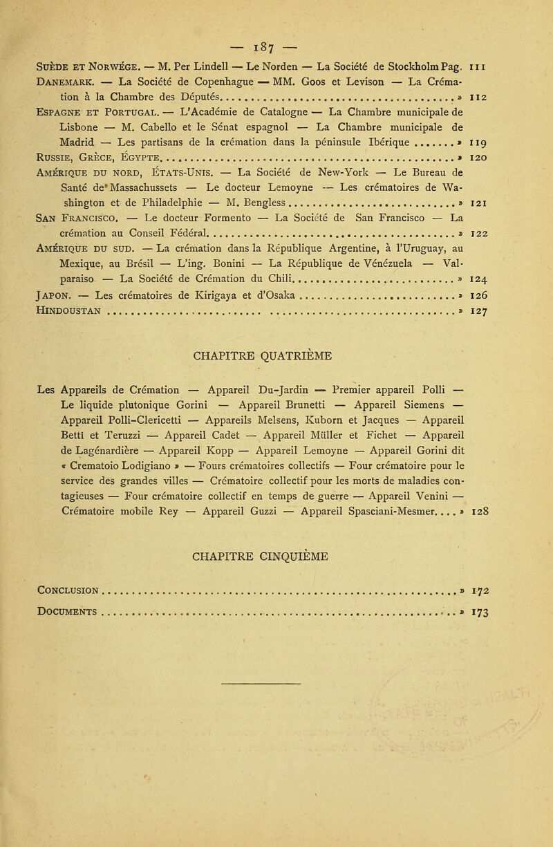 Suède et NorwÉge. — M. Per Lindell — Le Norden — La Société de Stockholm Pag. 111 Danemark. — La Société de Copenhague — MM. Goos et Levison — La Créma- tion à la Chambre des Députés » 112 Espagne et Portugal. — L'Académie de Catalogne — La Chambre municipale de Lisbone — M. Cabello et le Sénat espagnol — La Chambre municipale de Madrid — Les partisans de la crémation dans la péninsule Ibérique » 119 Russie, Grèce, Egypte » 120 Amérique du nord, États-Unis. — La Société de New-York — Le Bureau de Santé de'Massachussets — Le docteur Lemoyne — Les crématoires de Wa- shington et de Philadelphie — M. Bengless » 121 San Francisco. — Le docteur Formento — La Société de San Francisco — La crémation au Conseil Fédéral » 122 Amérique du sud. — La crémation dans la République Argentine, à l'Uruguay, au Mexique, au Brésil — L'ing. Bonini — La République de Venezuela — Val- paraiso — La Société de Crémation du Chili » 124 Japon. — Les crématoires de Kirigaya et d'Osaka » 126 Hindoustan » 127 CHAPITRE QUATRIEME Les Appareils de Crémation — Appareil Du-Jardin — Premier appareil Polli — Le liquide plutonique Gorini — Appareil Brunetti — Appareil Siemens — Appareil Polli-Clericetti — Appareils Melsens, Kuborn et Jacques — Appareil Betti et Teruzzi — Appareil Cadet — Appareil Millier et Fichet — Appareil de Lagénardière — Appareil Kopp — Appareil Lemoyne — Appareil Gorini dit « Crematoio Lodigiano » — Fours crématoires collectifs — Four crématoire pour le service des grandes villes — Crématoire collectif pour les morts de maladies con- tagieuses — Four crématoire collectif en temps de guerre — Appareil Venini — Crématoire mobile Rey — Appareil Guzzi — Appareil Spasciani-Mesmer.... » 128 CHAPITRE CINQUIEME Conclusion » 172 Documents ,.. » 173