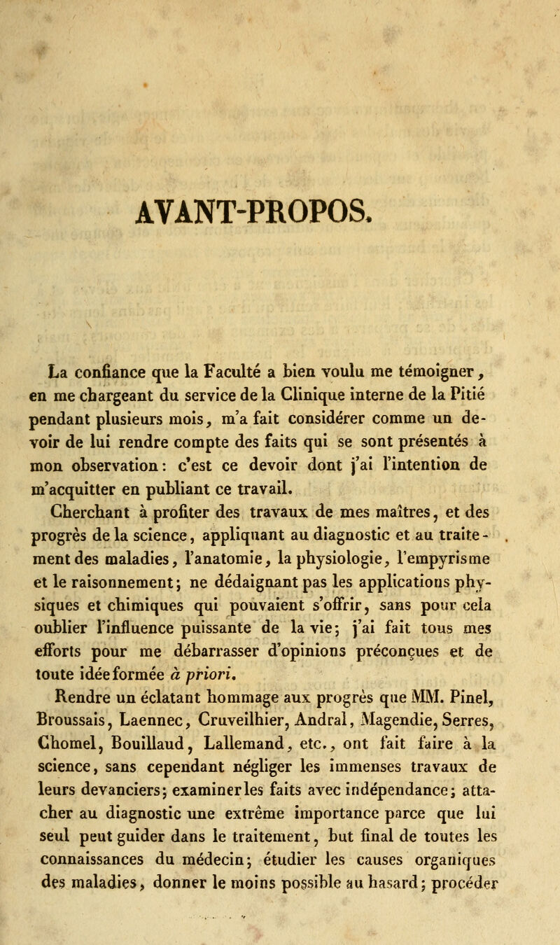AVANT-PROPOS. La confiance que la Faculté a bien voulu me témoigner, en me chargeant du service de la Clinique interne de la Pitié pendant plusieurs mois, m'a fait considérer comme un de- voir de lui rendre compte des faits qui se sont présentés à mon observation: c'est ce devoir dont j'ai l'intention de m'acquitter en publiant ce travail. Cherchant à profiter des travaux de mes maîtres, et des progrès de la science, appliquant au diagnostic et au traite - ment des maladies, l'anatomie, la physiologie, l'empyrisme et le raisonnement ; ne dédaignant pas les applications phy- siques et chimiques qui pouvaient s'offrir, sans pour cela oublier l'influence puissante de la vie; j'ai fait tous mes efforts pour me débarrasser d'opinions préconçues et de toute idée formée à priori. Rendre un éclatant hommage aux progrès que MM. Pinel, Broussais, Laennec, Cruveilhier, Andral, Magendie, Serres, Chomel, Bouillaud, Lallemand, etc., ont fait faire à la science, sans cependant négliger les immenses travaux de leurs devanciers; examiner les faits avec indépendance; atta- cher au diagnostic une extrême importance parce que lui seul peut guider dans le traitement, but final de toutes les connaissances du médecin; étudier les causes organiques des maladies> donner le moins possible au hasard; procéder