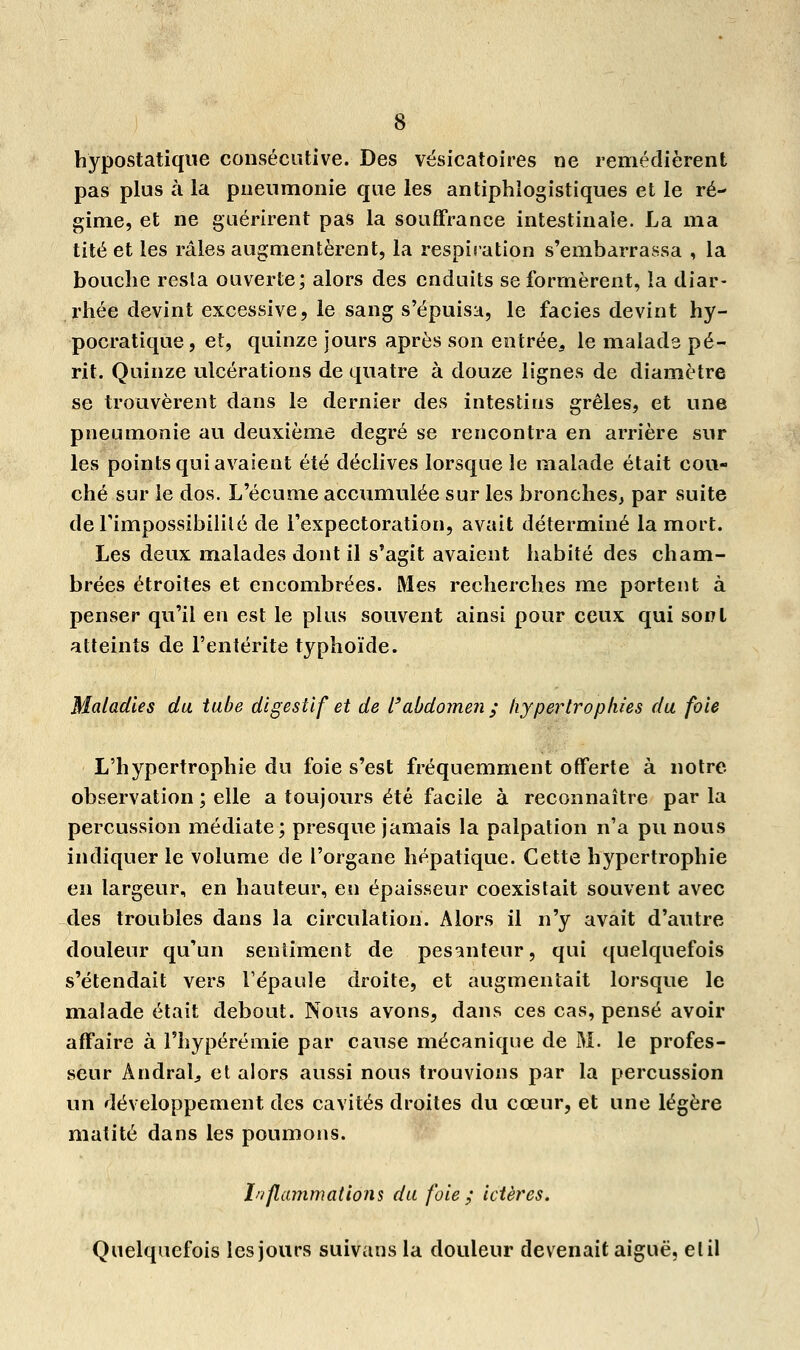 hypostatique consécutive. Des vésicatoires ne remédièrent pas plus à la pneumonie que les antiphlogistiques et le ré- gime, et ne guérirent pas la souffrance intestinale. La ma tité et les râles augmentèrent, la respiration s'embarrassa , la bouche resta ouverte; alors des enduits se formèrent, la diar- rhée devint excessive, le sang s'épuisa, le faciès devint hy- pocratique, et, quinze jours après son entrée, le malade pé- rit. Quinze ulcérations de quatre à douze lignes de diamètre se trouvèrent dans le dernier des intestins grêles, et une pneumonie au deuxième degré se rencontra en arrière sur les points qui avaient été déclives lorsque le malade était cou- ché sur le dos. L'écume accumulée sur les bronches, par suite de l'impossibilité de l'expectoration, avait déterminé la mort. Les deux malades dont il s'agit avaient habité des cham- brées étroites et encombrées. Mes recherches me portent à penser qu'il en est le plus souvent ainsi pour ceux qui sont atteints de l'entérite typhoïde. Maladies du tube digestif et de l'abdomen ; hypertrophies du foie L'hypertrophie du foie s'est fréquemment offerte à notre observation ; elle a toujours été facile à reconnaître par la percussion médiate; presque jamais la palpation n'a pu nous indiquer le volume de l'organe hépatique. Cette hypertrophie en largeur, en hauteur, en épaisseur coexistait souvent avec des troubles dans la circulation. Alors il n'y avait d'autre douleur qu'un sentiment de pesanteur, qui quelquefois s'étendait vers l'épaule droite, et augmentait lorsque le malade était debout. Nous avons, dans ces cas, pensé avoir affaire à l'hypérémie par cause mécanique de M. le profes- seur Andralj et alors aussi nous trouvions par la percussion un développement des cavités droites du cœur, et une légère matité dans les poumons. Inflammations du foie ; ictères. Quelquefois les jours suivans la douleur devenait aiguë, et il