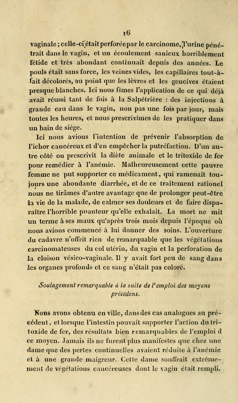 vaginale ; celle-cf était perforéepar le carcinome,[l'urine péné- trait dans le vagin, et un écoulement sanienx horriblement fétide et très abondant continuait depuis des années. Le pouls était sans force, les veines vides, les capillaires tout-à- fait décolorés, au point que les lèvres et les gencives étaient presque blanches. Ici nous fîmes l'application de ce qui déjà avait réussi tant de fois à la Salpêtrière : des injections à grande eau dans le vagin, non pas une fois par jour, mais toutes les heures, et nous prescrivîmes de les pratiquer dans un bain de siège. Ici nous avions l'intention de prévenir l'absorption de l'ichor cancéreux et d'en empêcher la putréfaction. D'un au- tre côté on prescrivit la diète animale et le tritoxide de fer pour remédier à l'anémie. Malheureusement cette pauvre femme ne put supporter ce médicament, qui ramenait tou- jours une abondante diarrhée., et de ce traitement rationel nous ne tirâmes d'autre avantage que de prolonger peut-être la vie de la malade, de calmer ses douleurs et de faire dispa- raître l'horrible puanteur qu'elle exhalait. La mort ne mit un terme à ses maux qu'après trois mois depuis l'époque où nous avions commencé à lui donner des soins. L'ouverture du cadavre n'offrit rien de remarquable que les végétations carcinomateuses du col utérin, du vagin et la perforation de la cloison vésico-vaginale. Il y avait fort peu de sang dans les organes profonds et ce sang n'était pas coloré. Soulagement remarquable à la suite de Remploi des moyens prècédens. Koits avons obtenu en ville, dans des cas analogues au pré- cédent, et lorsque l'intestin pouvait supporter l'action du tri- toxide de fer, des résultats bien remarquables de l'emploi d ce moyen. Jamais ils ne furent plus manifestes que chez une dame que des pertes continuelles avaient réduite à l'anémie et à une grande maigreur. Cette dame souffrait extrême- ment de végétations cancéreuses dont le vagin était rempli.