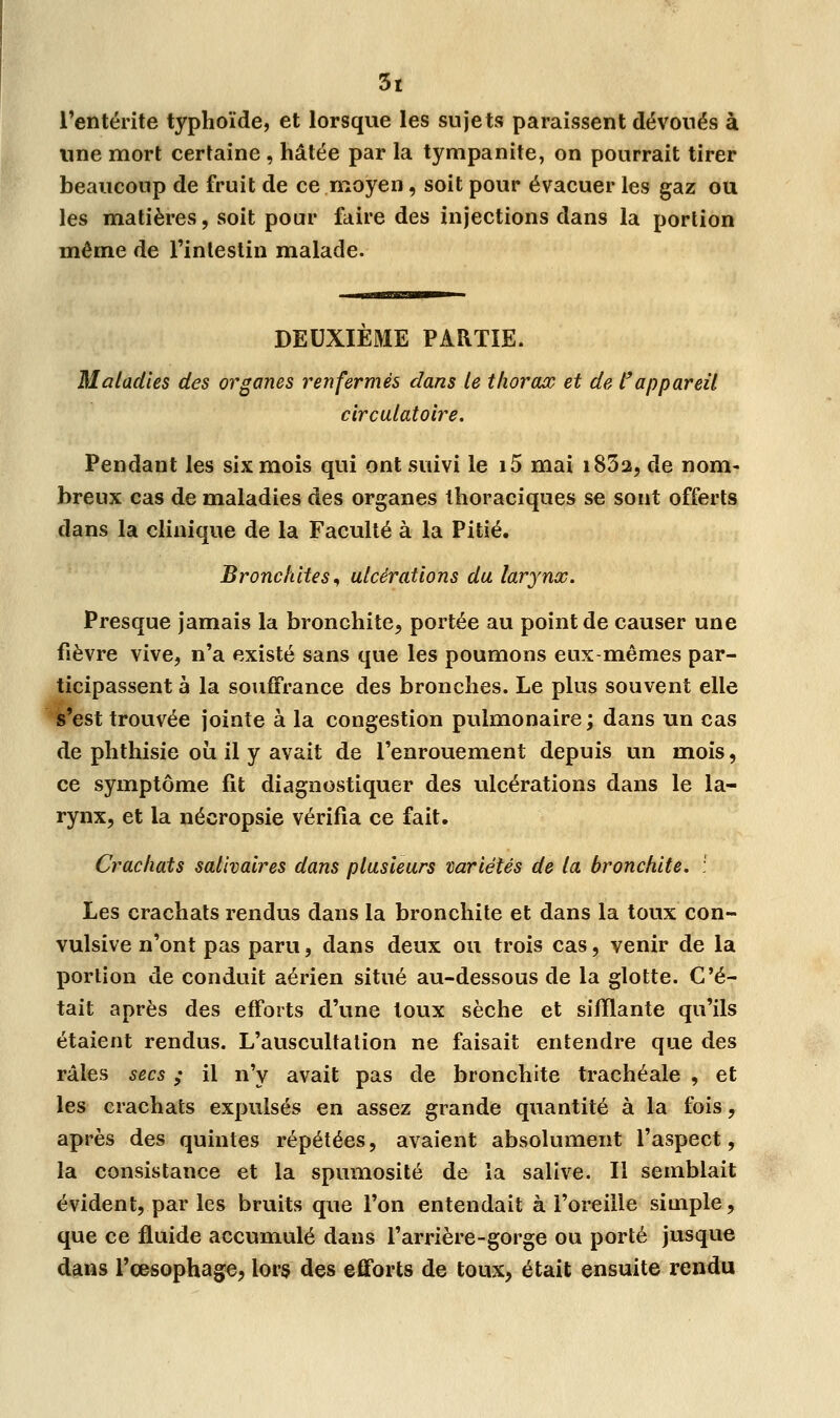 l'entérite typhoïde, et lorsque les sujets paraissent dévoués à une mort certaine, hâtée par la tympanite, on pourrait tirer beaucoup de fruit de ce moyen, soit pour évacuer les gaz ou les matières, soit pour faire des injections dans la portion même de l'intestin malade. DEUXIEME PARTIE. Maladies des organes renfermés dans le thorax et de l'appareil circulatoire. Pendant les six mois qui ont suivi le i5 mai i832, de nom- breux cas de maladies des organes thoraciques se sont offerts dans la clinique de la Faculté à la Pitié. Bronchites, ulcérations du larynx. Presque jamais la bronchite, portée au point de causer une fièvre vive, n'a existé sans que les poumons eux-mêmes par- ticipassent à la souffrance des bronches. Le plus souvent elle s'est trouvée jointe à la congestion pulmonaire ; dans un cas de phthisie où il y avait de l'enrouement depuis un mois, ce symptôme fit diagnostiquer des ulcérations dans le la- rynx, et la nécropsie vérifia ce fait. Crachats salivaires dans plusieurs variétés de la bronchite. :' Les crachats rendus dans la bronchite et dans la toux con- vulsive n'ont pas paru, dans deux ou trois cas, venir de la portion de conduit aérien situé au-dessous de la glotte. C'é- tait après des efforts d'une toux sèche et sifflante qu'ils étaient rendus. L'auscultation ne faisait entendre que des râles secs ; il n'y avait pas de bronchite trachéale , et les crachats expulsés en assez grande quantité à la fois, après des quintes répétées, avaient absolument l'aspect, la consistance et la spumosité de la salive. Il semblait évident, par les bruits que l'on entendait à l'oreille simple, que ce fluide accumulé dans l'arrière-gorge ou porté jusque dans l'œsophage, lors des efforts de toux, était ensuite rendu