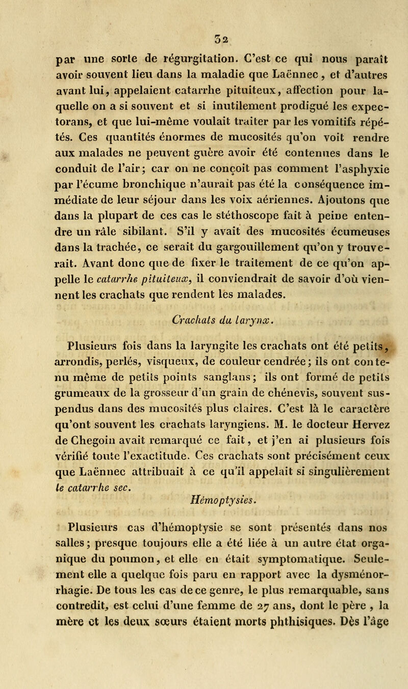 5a par une sorte de régurgitation. C'est ce qui nous paraît avoir souvent lieu dans la maladie que Laënnec, et d'autres avant lui, appelaient catarrhe pituiteux, affection pour la- quelle on a si souvent et si inutilement prodigué les expec- torans, et que lui-même voulait traiter par les vomitifs répé- tés. Ces quantités énormes de mucosités qu'on voit rendre aux malades ne peuvent guère avoir été contenues dans le conduit de l'air; car on ne conçoit pas comment l'asphyxie par l'écume bronchique n'aurait pas été la conséquence im- médiate de leur séjour dans les voix aériennes. Ajoutons que dans la plupart de ces cas le stéthoscope fait à peine enten- dre un râle sibilant. S'il y avait des mucosités écumeuses dans la trachée, ce serait du gargouillement qu'on y trouve- rait. Avant donc que de fixer le traitement de ce qu'on ap- pelle le catarrhe pituiteux, il conviendrait de savoir d'où vien- nent les crachats que rendent les malades. Crachats du tarynx. Plusieurs fois dans la laryngite les crachats ont été petits, arrondis, perlés, visqueux, de couleur cendrée; ils ont conte- nu même de petits points sanglans; ils ont formé de petits grumeaux de la grosseur d'un grain de chénevis, souvent sus- pendus dans des mucosités plus claires. C'est là le caractère qu'ont souvent les crachats laryngiens. M. le docteur Hervez de Chegoin avait remarqué ce fait, et j'en ai plusieurs fois vérifié toute l'exactitude. Ces crachats sont précisément ceux que Laënnec attribuait à ce qu'il appelait si singulièrement le catarrhe sec. Hèmoptysies. Plusieurs cas d'hémoptysie se sont présentés dans nos salles; presque toujours elle a été liée à un autre état orga- nique du poumon, et elle en était symptomatique. Seule- ment elle a quelque fois paru en rapport avec la dysménor- rhagie. De tous les cas de ce genre, le plus remarquable, sans contredit, est celui d'une femme de 27 ans, dont le père , la mère et les deux sœurs étaient morts phthisiques. Dès l'âge