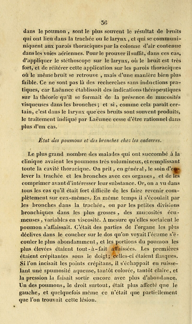 dans le poumon , sont le plus souvent le résultat de bruits qui ont lieu dans la trachée ou le larynx , et qui se communi- niquent aux parois thoraciquespar la colonne d'air contenue dans les voies aériennes. Pour le prouver il suffit, dans ces cas, d'appliquer le stéthoscope sur le larynx, où le bruit est très fort, et de réitérer cette application sur les parois thoraciques où le même bruit se retrouve , mais d'une manière bien plus faible. Ce ne sont pas là des recherches sans inductions pra- tiques, car Laënnec établissait des indications thérapeutiques sur la théorie qu'il se formait de la présence de mucosités visqueuses dans les bronches ; et si, comme cela paraît cer- tain, c'est dans le larynx que ces bruits sont souvent produits, le traitement indiqué par Laënnec cesse d'être rationnel dans plus d'un cas. État des poumons et des bronches chez les cadavres. Le plus grand nombre des malades qui ont succombé à la clinique avaient les poumons très volumineux, et remplissant toute la cavité thoracique. On prit ^ en général, le soin d'e«f- lever la trachée et les bronches avec ces organes, et de les comprimer avant d'intéresser leur substance. Or, on a vu dans tous les cas qu'il était fort difficile de les faire revenir com- plètement sur eux-mêmes. En même temps il s'écoulait par les bronches dans la trachée, ou par les petites divisions bronchiques dans les plus grosses , des mucosités écu- meuses , variables en viscosité. A mesure qu'elles sortaient le poumon s'affaissait. C'était des parties de l'organe les pi vis déclives dans le coucher sur le dos qu'on voyait l'écume s'é- couler le plus abondamment, et les portions du poumon les plus élevées étaient tout-à-fait affaissées. Les premières étaient crépitantes sous le doigt; celles-ci étaient flasques. Si l'on incisait les points crépitans, il s'échappait en ruisse- lant une spumosilé aqueuse, tantôt colorée, tantôt claire, et la pression la faisait sortir encore avec plus d'abondance. Un des poumons, le droit surtout, était plus affecté que le gauche, et quelquefois même ce n'était que partiellement que l'on trouvait cette lésion.