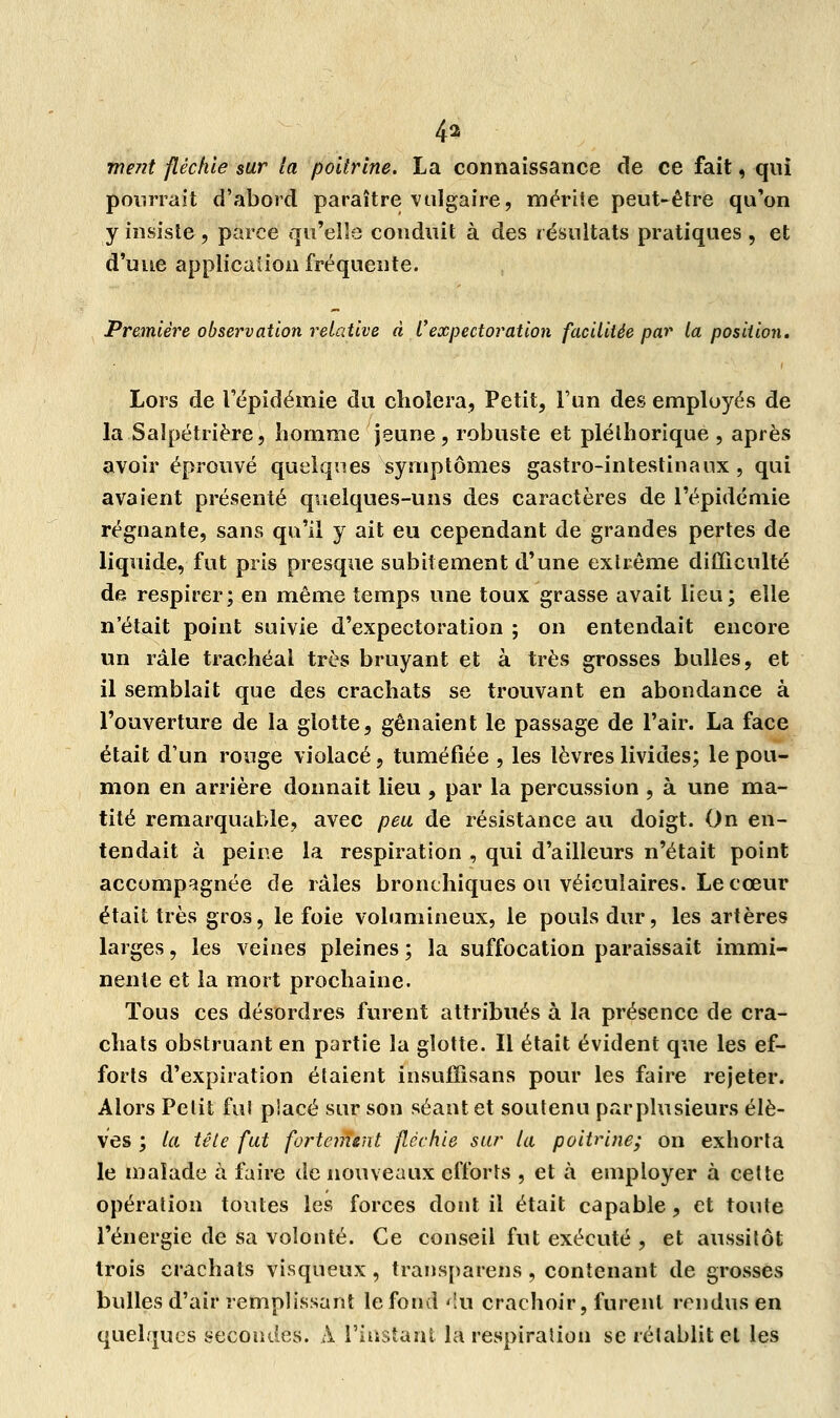 4i ment fléchie sur la poitrine. La connaissance de ce fait, qui pourrait d'abord paraître vulgaire, mérite peut-être qu'on y insiste , parce qu'elle conduit à des résultats pratiques , et d'une application fréquente. Première observation relative à Vexpectoration facilitée par la position. Lors de l'épidémie du choiera, Petit, l'un des employés de la Saïpétrière, homme jeune, robuste et pléthorique , après avoir éprouvé quelques symptômes gastro-intestinaux , qui avaient présenté quelques-uns des caractères de l'épidémie régnante, sans qu'il y ait eu cependant de grandes pertes de liquide, fut pris presque subitement d'une extrême difficulté de respirer; en même temps une toux grasse avait lieu; elle n'était point suivie d'expectoration ; on entendait encore un râle trachéal très bruyant et à très grosses bulles, et il semblait que des crachats se trouvant en abondance à l'ouverture de la glotte, gênaient le passage de l'air. La face était d'un rouge violacé, tuméfiée , les lèvres livides; le pou- mon en arrière donnait lieu , par la percussion , à une ma- tité remarquable, avec peu, de résistance au doigt. On en- tendait à peine la respiration , qui d'ailleurs n'était point accompagnée de râles bronchiques ou véiculaires. Le cœur était très gros, le foie volumineux, le pouls dur, les artères larges, les veines pleines ; la suffocation paraissait immi- nente et la mort prochaine. Tous ces désordres furent attribués à la présence de cra- chats obstruant en partie la glotte. Il était évident que les ef- forts d'expiration étaient insuffisans pour les faire rejeter. Alors Petit fui placé sur son séant et soutenu parplusieurs élè- ves ; la tête fut fortement fléchie sur la poitrine; on exhorta le malade à faire de nouveaux efforts , et à employer à cette opération toutes les forces dont il était capable, et toute l'énergie de sa volonté. Ce conseil fut exécuté , et aussitôt trois crachats visqueux, transparens, contenant de grosses bulles d'air remplissant le fond '!u crachoir, furent rendus en quelques secondes. A l'instant la respiration se rétablit et les