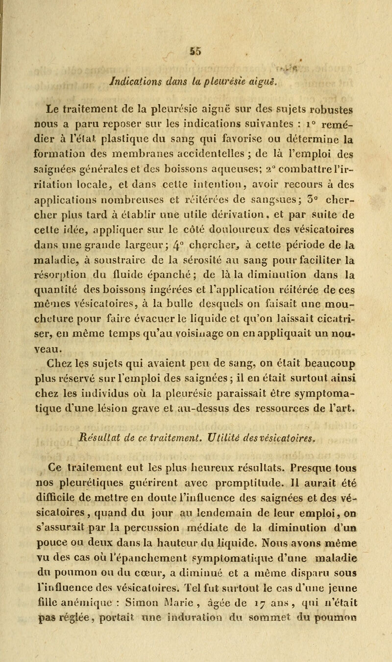 Indications dans la pleurésie aiguë. Le traitement de la pleurésie aiguë sur des sujets robustes nous a paru reposer sur les indications suivantes : i° remé- dier à l'état plastique du sang qui favorise ou détermine la formation des membranes accidentelles ; de là l'emploi des saignées générales et des boissons aqueuses; 2° combattre l'ir- ritation locale, et dans cette intention, avoir recours à des applications nombreuses et réitérées de sangsues; 3° cher- cher plus tard à établir une utile dérivation, et par suite de celte idée, appliquer sur le côté douloureux des vésicatoires dans une grande largeur; 4° chercher, à cette période de la maladie, à soustraire de la sérosité au sang pour faciliter la résorption du fluide épanché ; de là la diminution dans la quantité des boissons ingérées et l'application réitérée de ces mêmes vésicatoires, à la bulle desquels on faisait une mou- cheture pour faire évacuer le liquide et qu'on laissait cicatri- ser, en même temps qu'au voisinage on en appliquait un nou- veau. Chez les sujets qui avaient peu de sang, on était beaucoup plus réservé sur l'emploi des saignées ; il en était surtout ainsi chez les individus où la pleurésie paraissait être symptoma- tique d'une lésion grave et au-dessus des ressources de l'art. Résultat de ce traitement. Utilité des vésicatoires. Ce traitement eut les plus heureux résultats. Presque tous nos pleurétiques guérirent avec promptitude. 11 aurait été difficile de mettre en doute l'influence des saignées et des vé- sicatoires , quand du jour au lendemain de leur emploi, on s'assurait par la percussion médiate de la diminution d'un pouce ou deux dans la hauteur du liquide. Nous avons même vu des cas où l'épanchement symptomatique d'une maladie du poumon ou du cœur, a diminué et a même disparu sous l'influence des vésicatoires. Tel fut surtout le cas d'une jeune fille anémique : Simon Marie, âgée de 17 ans, qui n'était pas réglée, portait une induration du sommet du poumon