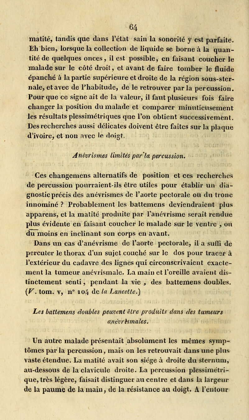 matité, tandis que dans l'état sain la sonorité y est parfaite. Ehbien, lorsque la collection de liquide se borne à la quan- tité de quelques onces, il est possible, en faisant coucher le malade sur le côté droit, et avant de faire tomber le fluide épanché à la partie supérieure et droite de la région sous-ster- nale, et avec de Fhabitude, de le retrouver parla percussion. Pour que ce signe ait de la valeur, il faut plusieurs fois faire changer la position du malade et comparer minutieusement les résultats plessimétriques que l'on obtient successivement. Des recherches aussi délicates doivent être faites sur la plaque d'ivoire, et non avec le doigt, Anêvrismes limités par la percussion. Ces changemens alternatifs de position et ces recherches de percussion pourraient-ils être utiles pour établir un dia- gnostic précis des anêvrismes de l'aorte pectorale ou du tronc innommé ? Probablement les battemens deviendraient plus appareils, et la matité produite par l'anévrisme serait rendue plus évidente en faisant coucher le malade sur le ventre , ou du moins en inclinant son corps en avant. Dans un cas d'anévrisme de l'aorte pectorale, il a suffi de percuter le thorax d'un sujet couché sur le dos pour tracer à l'extérieur du cadavre des lignes qui circonscrivaient exacte- ment la tumeur anévrismale. La main et l'oreille avaient dis- tinctement senti, pendant la vie 9 des battemens doubles. {V. tom. v, n° 104 de la Lancette.) Les battemens doubles peuvent être produits dans des tumeurs anévrbsmales. Un autre malade présentait absolument les mêmes symp- tômes par la percussion, mais on les retrouvait dans une plus vaste étendue. La matité avait son siège à droite du sternum, au-dessous de la clavicule droite. La percussion plessimétri- que, très légère, faisait distinguer au centre et dans la largeur de la paume de la main, de la résistance au doigt. A l'entour