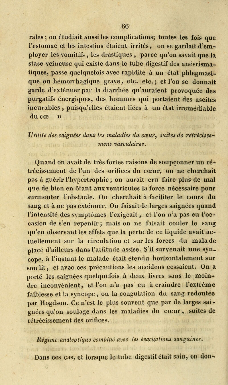 raies ; on étudiait aussi les complications; toutes les fois que l'estomac et les intestins étaient irrités, on se gardait d'em- ployer les vomitifs , les drastiques , parce qu'on savait que la stase veineuse qui existe dans le tube digestif des anévrisma- tiques, passe quelquefois avec rapidité à un état phlegmasi- que ou hémorrhagique grave, etc. etc.; et l'on se donnait garde d'exténuer par la diarrhée qu'auraient provoquée des purgatifs énergiques, des hommes qui portaient des ascites incurables , puisqu'elles étaient liées à un état irrémédiable du eœ u Utilité des saignées dans les maladies du cœur, suites de rétrécisse ' mens vasculaires. Quand on avait de très fortes raisons de soupçonner un ré- trécissement de l'un des orifices du cœur, on ne cherchait pas à guérir l'hypertrophie ; on aurait cru faire plus de mal que de bien en ôtant aux ventricules la force nécessaire pour surmonter l'obstacle. On cherchait à faciliter le cours du sang et à ne pas exténuer. On faisait de larges saignées quand l'intensité des symptômes l'exigeait, et l'on n'a pas eu l'oc- casion de s'en repentir; maison ne faisait couler le sang qu'en observant les effets que la perte de ce liquide avait ac- tuellement sur la circulation et sur les forces du malade placé d'ailleurs dans l'attitude assise. S'il survenait une syn- cope, à l'instant le malade était étendu horizontalement sur son lit, et avec ces précautions les accidens cessaient. On a porté les saignées quelquefois à deux livres sans le moin- dre inconvénient, et l'on n'a pas eu à craindre l'extrême faiblesse et la syncope, ou la coagulation du sang redoutée par Hogdson. Ce n'est le plus souvent que par de larges sai- gnées qu'on soulage dans les maladies du cœur, suites de rétrécissement des orifices. Régime analeptique combiné avec les évacuations sanguines. Dans ces cas, et lorsque le tube digestif était sain, on don-