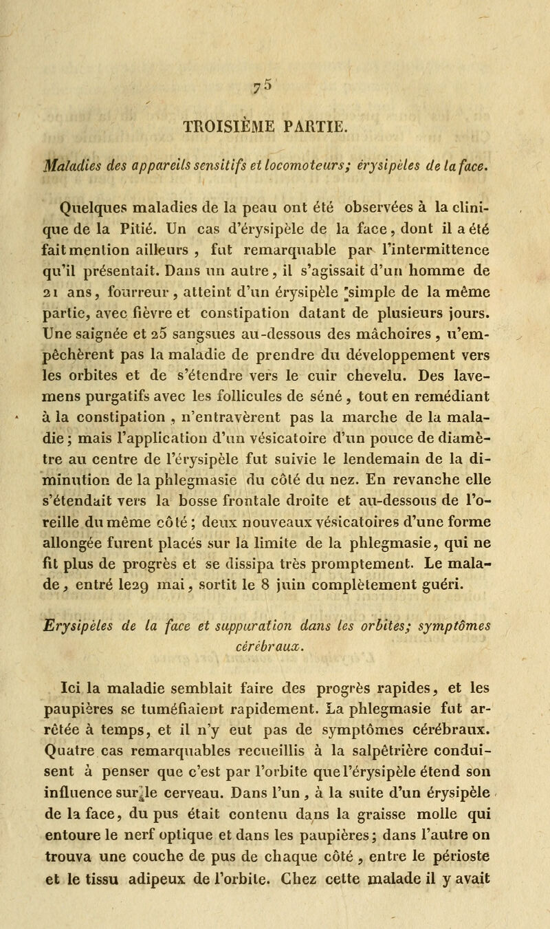 7* TROISIÈME PARTIE. Maladies des appareils sensitifs et locomoteurs ; érysi pèles de la face. Quelques maladies de la peau ont été observées à la clini- que de la Pitié. Un cas d'érysipèle de la face, dont il a été fait mention ailleurs , fut remarquable par l'intermittence qu'il présentait. Dans un autre, il s'agissait d'un homme de 21 ans, fourreur , atteint d'un érysipèle ^simple de la même partie, avec fièvre et constipation datant de plusieurs jours. Une saignée et 25 sangsues au-dessous des mâchoires , u'em- pêchèrent pas la maladie de prendre du développement vers les orbites et de s'étendre vers le cuir chevelu. Des lave- mens purgatifs avec les follicules de séné , tout en remédiant à la constipation , n'entravèrent pas la marche de la mala- die; mais l'application d'un vésicatoire d'un pouce de diamè- tre au centre de l'érysipèle fut suivie le lendemain de la di- minution de la phlegmasie du côté du nez. En revanche elle s'étendait vers la bosse frontale droite et au-dessous de l'o- reille du même côté ; deux nouveaux vésicatoires d'une forme allongée furent placés sur la limite de la phlegmasie, qui ne fit plus de progrès et se dissipa très promptement. Le mala- de , entré le29 mai, sortit le 8 juin complètement guéri. Erysipèles de la face et suppuration dans les orbites; symptômes cérébraux. Ici la maladie semblait faire des progrès rapides, et les paupières se tuméfiaient rapidement. La phlegmasie fut ar- rêtée à temps, et il n'y eut pas de symptômes cérébraux. Quatre cas remarquables recueillis à la salpêtrière condui- sent à penser que c'est par l'orbite que l'érysipèle étend son influence survie cerveau. Dans l'un, à la suite d'un érysipèle de la face, du pus était contenu dans la graisse molle qui entoure le nerf optique et dans les paupières ; dans l'autre on trouva une couche de pus de chaque côté, entre le périoste et le tissu adipeux de l'orbite. Chez cette malade il y avait