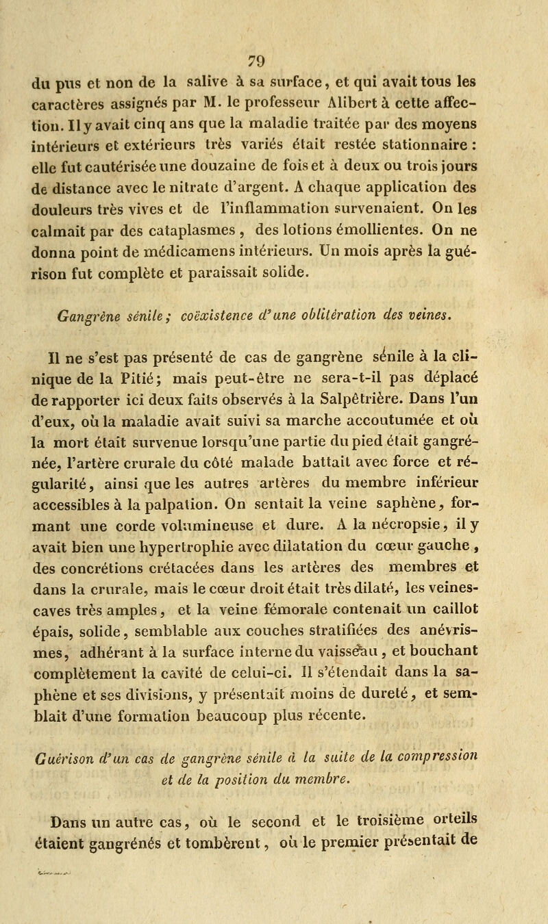 du pus et non de la salive à sa surface, et qui avait tous les caractères assignés par M. le professeur Alibcrt à cette affec- tion. Il y avait cinq ans que la maladie traitée par des moyens intérieurs et extérieurs très variés était restée stationnaire : elle fut cautérisée une douzaine de fois et à deux ou trois jours de distance avec le nitrate d'argent. A chaque application des douleurs très vives et de l'inflammation survenaient. On les calmait par des cataplasmes , des lotions émollientes. On ne donna point de médicamens intérieurs. Un mois après la gué- rison fut complète et paraissait solide. Gangrène séride; coexistence d'une oblitération des veines. Il ne s'est pas présenté de cas de gangrène sé'nile à la cli- nique de la Pitié; mais peut-être ne sera-t-il pas déplacé de rapporter ici deux faits observés à la Salpêtrière. Dans l'un d'eux, où la maladie avait suivi sa marche accoutumée et où la mort était survenue lorsqu'une partie du pied était gangre- née, l'artère crurale du côté malade battait avec force et ré- gularité, ainsi que les autres artères du membre inférieur accessibles à la palpation. On sentait la veine saphène, for- mant une corde volumineuse et dure. A la nécropsie, il y avait bien une hypertrophie avec dilatation du cœur gauche , des concrétions crétacées dans les artères des membres et dans la crurale, mais le cœur droit était très dilaté, les veines- caves très amples, et la veine fémorale contenait un caillot épais, solide, semblable aux couches stratifiées des anévris- mes, adhérant à la surface interne du vaisseau, et bouchant complètement la cavité de celui-ci. 11 s'étendait dans la sa- phène et ses divisions, y présentait moins de dureté, et sem- blait d'une formation beaucoup plus récente. Guérison d'un cas de gangrène sènile à la suite de la compression et de la position du membre. Dans un autre cas, où le second et le troisième orteils étaient gangrenés et tombèrent, où le premier présentait de