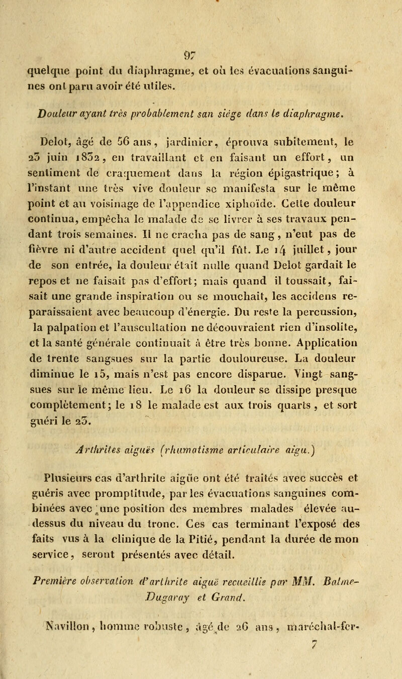 quelque point du diaphragme, et où les évacuations sangui- nes ont paru avoir été utiles. Douleur ayant très probablement san siège dans le diaphragme. Delot, âgé de 56 ans, jardinier, éprouva subitement, le 25 juin i832, en travaillant et en faisant un effort, un sentiment de craquement dans la région épigastrique ; à l'instant une très vive douleur se manifesta sur le même point et au voisinage de l'appendice xiphoïde. Cette douleur continua, empêcha le malade de se livrer à ses travaux pen- dant trois semaines. Il ne cracha pas de sang, n'eut pas de fièvre ni d'autre accident quel qu'il fût. Le \C\ juillet, jour de son entrée, la douleur était nulle quand Delot gardait le repos et ne faisait pas d'effort; mais quand il toussait, fai- sait une grande inspiration ou se mouchait, les accidens re- paraissaient avec beaucoup d'énergie. Du reste la percussion, la palpation et l'auscultation ne découvraient rien d'insolite, et la santé générale continuait à être très bonne. Application de trente sangsues sur la partie douloureuse. La douleur diminue le i5, mais n'est pas encore disparue. Vingt sang- sues sur le même lieu. Le 16 la douleur se dissipe presque complètement ; le 18 le malade est aux trois quarts , et sort guéri le 25. Arthrites aiguës (rhumatisme articulaire aigu.) Plusieurs cas d'arthrite aigûe ont été traités avec succès et guéris avec promptitude, parles évacuations sanguines com- binées avec 'u une position des membres malades élevée au- dessus du niveau du tronc. Ces cas terminant l'exposé des faits vus à la clinique de la Pitié, pendant la durée de mon service, seront présentés avec détail. Première observation d'arthrite aiguë recueillie par MM. Balme- Dugaray et Grand. Navilion , homme robuste , âgé de 26 ans , maréchal-fer-