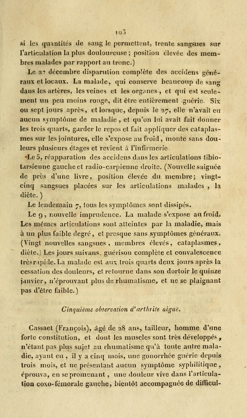 io3 si les quantités de sang le permettent, trente sangsues sur l'articulation la plus douloureuse ; position élevée des mem- bres malades par rapport au tronc.) Le 27 décembre disparution complète des accidens géné- raux et locaux. La malade, qui conserve beaucoup de sang dans les artères, les veines et les organes , et qui est seule- ment un peu moins ronge, dit être entièrement guérie. Six ou sept jours après, et lorsque, depuis le 27, elle n'avait eu aucun symptôme de maladie , et qu'on lui avait fait donner les trois quarts, garder le repos et fait appliquer des cataplas- mes sur les jointures, elle s'expose au froid, monte sans dou- leurs plusieurs étages et revient à l'infirmerie. •Le 5, réapparation des accidens dans les articulations tibio- tarsienne gauche et radio-carpienne droite. (Nouvelle saignée de près d'une livre, position élevée du membre; vingt- cinq sangsues placées sur les articulations malades , la diète. ) Le lendemain 7, tous les symptômes sont dissipés. Le 9, nouvelle imprudence. La malade s'expose au froid. Les mêmes articulations sont atteintes par la maladie5 mais à un plus faible degré, et presque sans symptômes généraux. (Vingt nouvelles sangsues , membres élevés, cataplasmes, dièle.) Les jours suivans, guérison complète et convalescence trèsrapide. La malade est aux trois quarts deux jours après la cessation des douleurs, et retourne dans son dortoir le quinze janvier, n'éprouvant plus de rhumatisme, et ne se plaignant pas d'être faible.) Cinquième observation d'arthrite aiguë. Cassaet (François), âgé de 28 ans, tailleur, homme d'une forte constitution, et dont les muscles sont très développés , n'étant pas plus sujet au rhumatisme qu'à toute autre mala- die, ayant eu , il y a cinq mois, une gonorrhée guérie depuis trois mois, et ne présentant aucun symptôme syphilitique, éprouva, en se promenant, une douleur vive dans l'articula- tion coxo-fémorale gauche, bientôt accompagnée de diffîcul-