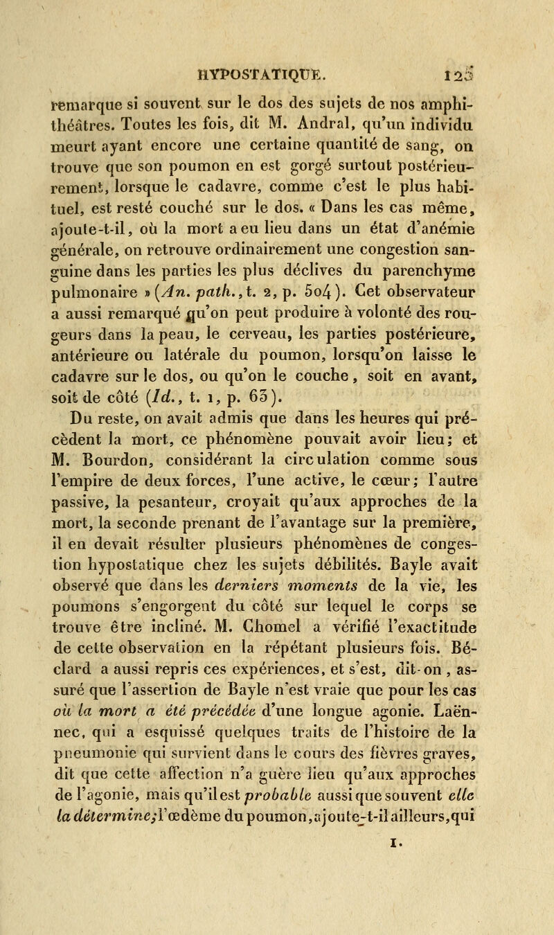 remarque si souvent sur le dos des sujets de nos amphi- théâtres. Toutes les fois, dit M. Andral, qu'un individu meurt ayant encore une certaine quantité de sang, on trouve que son poumon en est gorgé surtout postérieu- rement, lorsque le cadavre, comme c'est le plus habi- tuel, est resté couché sur le dos. « Dans les cas même, ajoute-t-il, où la mort a eu lieu dans un état d'anémie générale, on retrouve ordinairement une congestion san- guine dans les parties les plus déclives du parenchyme pulmonaire *{An. path.9t. 2, p. 5o4). Cet observateur a aussi remarqué gu'on peut produire à volonté des rou- geurs dans la peau, le cerveau, les parties postérieure, antérieure ou latérale du poumon, lorsqu'on laisse le cadavre sur le dos, ou qu'on le couche, soit en avant, soit de côté (Id., t. 1, p. 65). Du reste, on avait admis que dans les heures qui pré- cèdent la mort, ce phénomène pouvait avoir lieu; et M. Bourdon, considérant la circulation comme sous l'empire de deux forces, l'une active, le cœur; l'autre passive, la pesanteur, croyait qu'aux approches de la mort, la seconde prenant de l'avantage sur la première, il en devait résulter plusieurs phénomènes de conges- tion hypostatique chez les sujets débilités. Bayle avait observé que dans les derniers moments de la vie, les poumons s'engorgent du côté sur lequel le corps se trouve être incliné. M. Ghomel a vérifié l'exactitude de cette observation en la répétant plusieurs fois. Bé- clard a aussi repris ces expériences, et s'est, dit-on , as- suré que l'assertion de Bayle n'est vraie que pour les cas où la mort a été précédée d'une longue agonie. Laën- nec, qui a esquissé quelques traits de l'histoire de la pneumonie qui survient dans le cours des fièvres graves, dit que cette affection n'a guère lieu qu'aux approches de l'agonie, mais qu'il est probable aussi que souvent elle la détermineïYœàbmQ du poumon,ajoutejt-il ailleurs,qui 1.