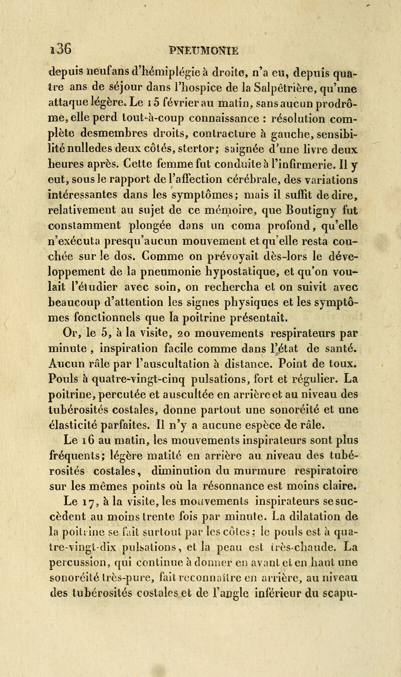 depuis neuf ans d'hémiplégie à droite, n'a eu, depuis qua- tre ans de séjour dans l'hospice de la Salpêtrière, qu'une attaque légère. Le 15 février au matin, sans aucun prodro- me, elle perd tout-à-coup connaissance : résolution com- plète desmembres droits, contracture à gauche, sensibi- lité nulledes deux côtés, stertor; saignée d'une livre deux heures après. Cette femme fut conduite à l'infirmerie. Il y eut, sous le rapport de l'affection cérébrale, des variations intéressantes dans les symptômes; mais il suffit dédire, relativement au sujet de ce mémoire, que Boutigny fut constamment plongée dans un coma profond, qu'elle n'exécuta presqu'aucun mouvement et qu'elle resta cou- chée sur le dos. Comme on prévoyait dès-lors le déve- loppement de la pneumonie hypostatique, et qu'on vou- lait l'étudier avec soin, on rechercha et on suivit avec beaucoup d'attention les signes physiques et les symptô- mes fonctionnels que la poitrine présentait. Or, le 5, à la visite, 20 mouvements respirateurs par minute , inspiration facile comme dans l'état de santé. Aucun râle par l'auscultation à distance. Point de toux. Pouls à quatre-vingt-cinq pulsations, fort et régulier. La poitrine, percutée et auscultée en arrière et au niveau des tubérosités costales, donne partout une sonoréité et une élasticité parfaites. Il n'y a aucune espèce de râle. Le 16 au matin, les mouvements inspirateurs sont plus fréquents; légère matité en arrière au niveau des tubé- rosités costales, diminution du murmure respiratoire sur les mêmes points où la résonnance est moins claire. Le 17, à la visite, les mouvements inspirateurs se suc- cèdent au moins trente fois par minute. La dilatation de la poitrine se fait surtout par les côtes ; le pouls est à qua- tre-vingt-dix pulsations, et la peau est irès-chaude. La percussion, qui continue à donner en avant et en haut une sonoréité très-pure, fait reconnaître en arrière, au niveau des tubérosités costales et de l'angle inférieur du scapu-