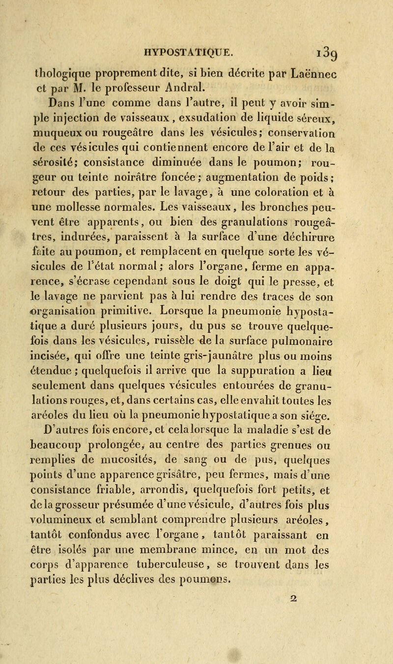 thologïque proprement dite, si bien décrite par Laënnec et par M. le professeur Andral. Dans l'une comme dans l'autre, il peut y avoir sim- ple injection de vaisseaux, exsudation de liquide séreux, muqueuxou rougeâtre dans les vésicules; conservation de ces vésicules qui contiennent encore de l'air et de la sérosité; consistance diminuée dans le poumon; rou- geur ou teinte noirâtre foncée ; augmentation de poids ; retour des parties, par le lavage, à une coloration et à une mollesse normales. Les vaisseaux, les bronches peu- vent être apparents, ou bien des granulations rougeâ- tres, indurées, paraissent à la surface d'une déchirure faite au poumon, et remplacent en quelque sorte les vé- sicules de l'état normal; alors l'organe, ferme en appa- rence, s'écrase cependant sous le doigt qui le presse, et le lavage ne parvient pas à lui rendre des traces de son «organisation primitive. Lorsque la pneumonie hyposta- tique a duré plusieurs jours, du pus se trouve quelque- fois dans les vésicules, ruisselé de la surface pulmonaire incisée, qui offre une teinte gris-jaunâtre plus ou moins étendue ; quelquefois il arrive que la suppuration a lieu seulement dans quelques vésicules entourées de granu- lations rouges, et, dans certains cas, elle envahit toutes les aréoles du lieu où la pneumonie hypostatique a son siège. D'autres fois encore, et cela lorsque la maladie s'est de beaucoup prolongée/ au centre des parties grenues ou remplies de mucosités, de sang ou de pus, quelques points d'une apparence grisâtre, peu fermes, mais d'une consistance friable, arrondis, quelquefois fort petits, et de la grosseur présumée d'une vésicule, d'autres fois plus volumineux et semblant comprendre plusieurs aréoles, tantôt confondus avec l'organe, tantôt paraissant en être isolés par une membrane mince, en un mot des corps d'apparence tuberculeuse, se trouvent dans les parties les plus déclives des poumons. 2