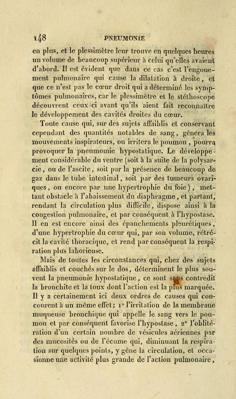 en plus, et le plessimètre leur trouve en quelques heures un volume de beaucoup supérieur à celui qu'elles avaient d'abord. Il est évident que dans ce cas c'est l'engoue- ment pulmonaire qui cause la dilatation à droite, et que ce n'est pas le cœur droit qui a déterminé les symp- tômes pulmonaires, car le plessimètre et le stéthoscope découvrent ceux-ci avant qu'ils aient fait reconnaître le développement des cavités droites du cœur. Toute cause qui, sur des sujets affaiblis et conservant cependant des quantités notables de sang, gênera les mouvements inspirateurs, ou irritera le poumon , pourra provoquer la pneumomie hypostatique. Le développe- ment considérable du ventre (soit à la suite de la polysar- cie, ou de l'ascite, soit par la présence de beaucoup de gaz dans le tube intestinal, soit par des tumeurs ovari- ques, ou encore par une hypertrophie du foie ), met- tant obstacle à l'abaissement du diaphragme, et partant, rendant la circulation plus difficile, dispose ainsi à la congestion pulmonaire, et par conséquent, à l'hypostase. 11 en est encore ainsi des épanchements pleurétiques, d'une hypertrophie du cœur qui, par son volume, rétré- cit la cavité thoracique, et rend par conséquent la respi- ration plus laborieuse. Mais de toutes les circonstances qui, chez des sujets affaiblis et couchés sur le dos, déterminent le plus sou- vent la pneumonie hypostatique, ce sont sajs contredit la bronchite et la toux dont l'action est la plus marquée. Il y a certainement ici deux ordres de causes qui con- courent à un même effet; i° l'irritation de la membrane muqueuse bronchique qui appelle le sang vers le pou- mon et par conséquent favorise l'hypostase , 2° l'oblité- ration d'un certain nombre de vésicules aériennes par des mucosités ou de l'écume qui, diminuant In respira- tion sur quelques points, y gêne la circulation, et occa- sionne une activité plus grande de Faction pulmonaire,