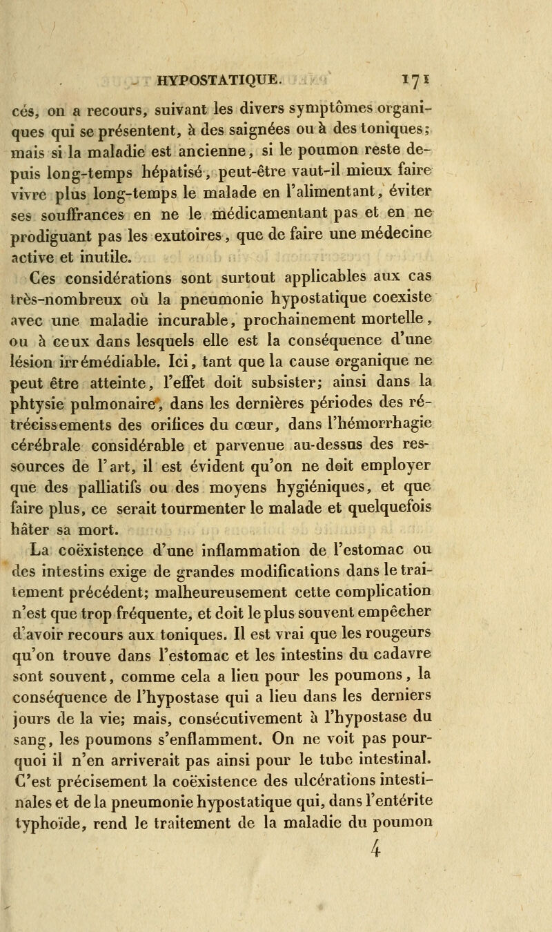 ces, on a recours, suivant les divers symptômes organi- ques qui se présentent, à des saignées ou à des toniques; mais si la maladie est ancienne, si le poumon reste de- puis long-temps hépatisé, peut-être vaut-il mieux faire vivre plus long-temps le malade en l'alimentant, éviter ses souffrances en ne le médicamentant pas et en ne prodiguant pas les exutoires, que de faire une médecine active et inutile. Ces considérations sont surtout applicables aux cas très-nombreux où la pneumonie hypostatique coexiste avec une maladie incurable, prochainement mortelle, ou à ceux dans lesquels elle est la conséquence d'une lésion irrémédiable. Ici, tant que la cause organique ne peut être atteinte, l'effet doit subsister; ainsi dans la phtysie pulmonaire, dans les dernières périodes des ré- trécissements des orifices du cœur, dans l'hémorrhagie cérébrale considérable et parvenue au-dessus des res- sources de l'art, il est évident qu'on ne doit employer que des palliatifs ou des moyens hygiéniques, et que faire plus, ce serait tourmenter le malade et quelquefois hâter sa mort. La coexistence d'une inflammation de l'estomac ou des intestins exige de grandes modifications dans le trai- tement précédent; malheureusement cette complication n'est que trop fréquente, et doit le plus souvent empêcher d'avoir recours aux toniques. Il est vrai que les rougeurs qu'on trouve dans l'estomac et les intestins du cadavre sont souvent, comme cela a lieu pour les poumons, la conséquence de l'hypostase qui a lieu dans les derniers jours de la vie; mais, consécutivement à l'hypostase du sang, les poumons s'enflamment. On ne voit pas pour- quoi il n'en arriverait pas ainsi pour le tube intestinal. C'est précisément la coexistence des ulcérations intesti- nales et de la pneumonie hypostatique qui, dans l'entérite typhoïde, rend le traitement de la maladie du poumon 4