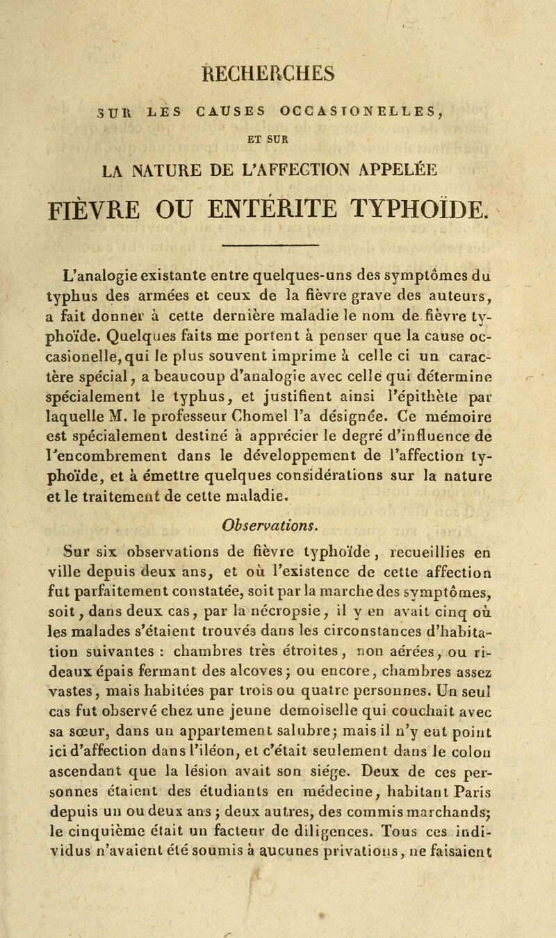 SUR LES CAUSES OCGASTONELLES , ET SUR LA NATURE DE L'AFFECTION APPELÉE FIÈVRE OU ENTÉRITE TYPHOÏDE. L'analogie existante entre quelques-uns des symptômes du typhus des armées et ceux de la fièvre grave des auteurs, a fait donner à cette dernière maladie le nom de. fièvre ty- phoïde. Quelques faits me portent à penser que la cause oc- casionelle,qui le plus souvent imprime à celle ci un carac- tère spécial, a beaucoup d'analogie avec celle qui détermine spécialement le typhus, et justifient ainsi î'épithète par laquelle M. le professeur Chomel l'a désignée. Ce mémoire est spécialement destiné à apprécier le degré d'influence de lJencombrement dans le développement de l'affection ty- phoïde, et à émettre quelques considérations sur la nature et le traitement de cette maladie. Observations. Sur six observations de fièvre typhoïde , recueillies en ville depuis deux ans, et où l'existence de cette affection fut parfaitement constatée, soit par la marche des symptômes, soit, dans deux cas, par la nécropsie, il y en avait cinq où les malades s'étaient trouvéâ dans les circonstances d'habita- tion suivantes : chambres très étroites, non aérées, ou ri- deaux épais fermant des alcôves; ou encore, chambres assez vastes, mais habitées par trois ou quatre personnes. Un seul cas fut observé chez une jeune demoiselle qui couchait avec sa sœur, dans un appartement salubre; mais il n'y eut point ici d'affection dans l'iléon, et c'était seulement dans le colon ascendant que la lésion avait son siège. Deux de ces per- sonnes étaient des étudiants en médecine, habitant Paris depuis un ou deux ans ; deux autres, des commis marchands; le cinquième était un facteur de diligences. Tous ces indi- vidus n'avaient été soumis à aucunes privations, ne faisaient