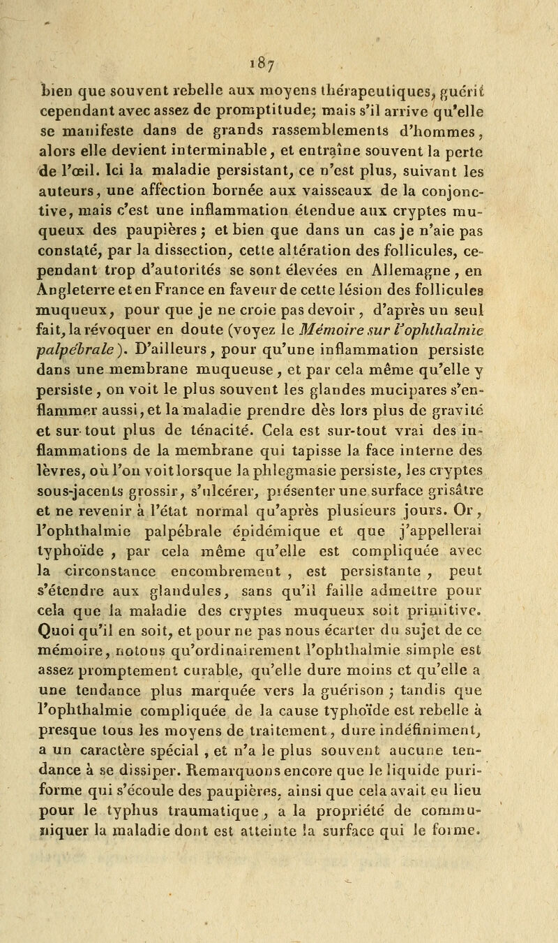 bien que souvent rebelle aux moyens thérapeutiques, guérit cependant avec assez de promptitude; mais s'il arrive qu'elle se manifeste dans de grands rassemblements d'hommes, alors elle devient interminable, et entraîne souvent la perte de l'oeil. Ici la maladie persistant, ce n'est plus, suivant les auteurs, une affection bornée aux vaisseaux de la conjonc- tive, mais c'est une inflammation étendue aux cryptes mu- queux des paupières; et bien que dans un cas je n'aie pas constaté, par la dissection, cette altération des follicules, ce- pendant trop d'autorités se sont élevées en Allemagne, en Angleterre et en France en faveur de cette lésion des follicules muqueux, pour que je ne croie pas devoir , d'après un seul fait, la révoquer en doute (voyez le Mémoire sur l'ophthalmie palpe'brale). D'ailleurs, pour qu'une inflammation persiste dans une membrane muqueuse, et par cela même qu'elle y persiste, on voit le plus souvent les glandes mucipares s'en- flammer aussi,et la maladie prendre dès lors plus de gravité et sur-tout plus de ténacité. Cela est sur-tout vrai des in- flammations de la membrane qui tapisse la face interne des lèvres, où. l'on voitlorsque -laphlegmasie persiste, les cryptes sous-jacents grossir, s'ulcérer, présenter une surface grisâtre et ne revenir à l'état normal qu'après plusieurs jours. Or, l'ophthalmie palpébrale épidémique et que j'appellerai typhoïde , par cela même qu'elle est compliquée avec la circonstance encombrement , est persistante , peut s'étendre aux glanduîes, sans qu'il faille admettre pour cela que la maladie des cryptes muqueux soit primitive. Quoi qu'il en soit, et pour ne pas nous écarter du sujet de ce mémoire, notons qu'ordinairement l'ophthalmie simple est assez promptement curable, qu'elle dure moins et qu'elle a une tendance plus marquée vers la guérison ) tandis que l'ophthalmie compliquée de la cause typhoïde est rebelle à presque tous les moyens de traitement, dure indéfiniment, a un caractère spécial , et n'a le plus souvent aucune ten- dance à se dissiper. Remarquons encore que le liquide puri- forme qui s'écoule des paupières, ainsi que cela avait eu lieu pour le typhus traumatique , a la propriété de commu- niquer la maladie dont est atteinte la surface qui le forme.