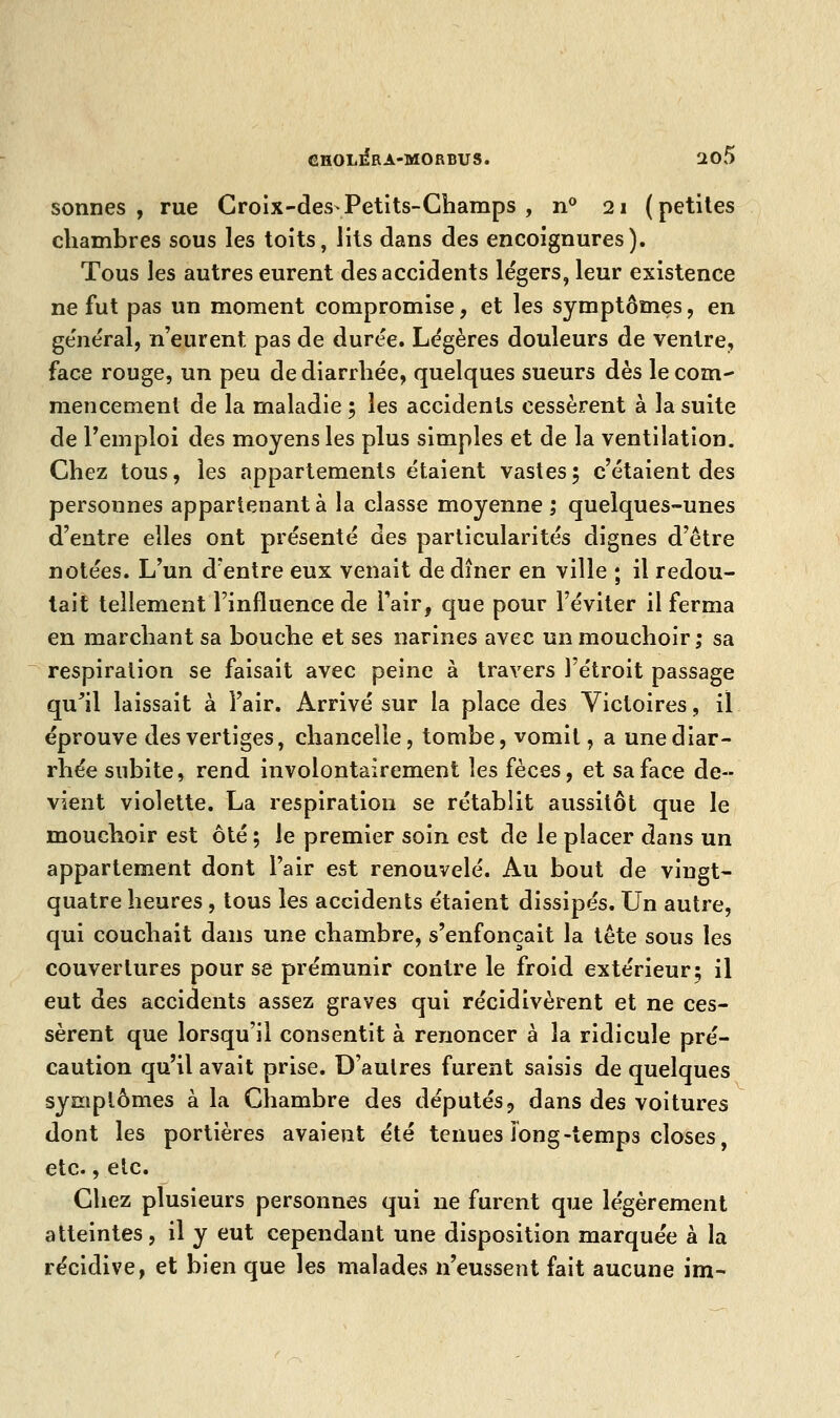 sonnes , rue Croix-des Petits-Champs , n° 21 ( petites chambres sous les toits, lits dans des encoignures). Tous les autres eurent des accidents légers, leur existence ne fut pas un moment compromise, et les symptômes, en général, n'eurent pas de durée. Légères douleurs de ventre, face rouge, un peu de diarrhée, quelques sueurs dès le com- mencement de la maladie 5 les accidents cessèrent à la suite de l'emploi des moyens les plus simples et de la ventilation. Chez tous, les appartements étaient vastes; c'étaient des personnes appartenant à la classe moyenne; quelques-unes d'entre elles ont présenté des particularités dignes d'être notées. L'un d'entre eux venait de dîner en ville ; il redou- tait tellement l'influence de l'air, que pour l'éviter il ferma en marchant sa bouche et ses narines avec un mouchoir ; sa respiration se faisait avec peine à travers l'étroit passage qu'il laissait à l'air. Arrivé sur la place des Victoires, il éprouve des vertiges, chancelle, tombe, vomit, a une diar- rhée subite, rend involontairement les fèces, et sa face de- vient violette. La respiration se rétablit aussitôt que le mouchoir est ôté ; le premier soin est de le placer dans un appartement dont l'air est renouvelé. Au bout de vingt- quatre heures , tous les accidents étaient dissipés. Un autre, qui couchait dans une chambre, s'enfonçait la tête sous les couvertures pour se prémunir contre le froid extérieur; il eut des accidents assez graves qui récidivèrent et ne ces- sèrent que lorsqu'il consentit à renoncer à la ridicule pré- caution qu'il avait prise. D'autres furent saisis de quelques symptômes à la Chambre des députés9 dans des voitures dont les portières avaient été tenues long-temps closes, etc., etc. Chez plusieurs personnes qui ne furent que légèrement atteintes, il y eut cependant une disposition marquée à la récidive, et bien que les malades n'eussent fait aucune im-