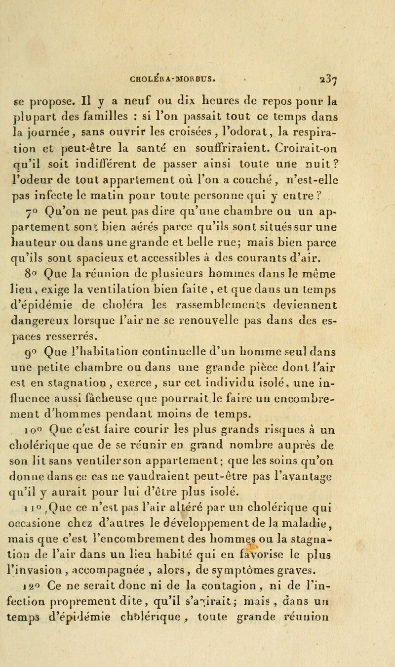 se propose. Il y a neuf ou dix heures de repos pour la plupart des familles : si l'on, passait tout ce temps dans la journée, sans ouvrir les croisées, l'odorat, la respira- tion et peut-être la santé en souffriraient. Croirait-on qu'il soit indifférent de passer ainsi toute une nuit? l'odeur de tout appartement où l'on a couché , n'est-elle pas infecte le matin pour toute personne qui y entre ? 7° Qu'on ne peut pas dire qu'une chambre ou un ap- partement son1; bien aérés parce qu'ils sont situés sur une hauteur ou dans une grande et belle rue; mais bien parce qu'ils sont spacieux et accessibles à des courants d'air. 8° Que la réunion de plusieurs hommes dans le même lieu, exige la ventilation bien faite , et que dans un temps d'épidémie de choléra les rassemblements deviennent dangereux lorsque l'aime se renouvelle pas dans des es- paces resserrés. 9° Que l'habitation continuelle d'un homme seul dans une petite chambre ou dans une grande pièce dont l'air est en stagnation , exerce, sur cet individu isolé, une in- fluence aussi fâcheuse que pourrait le faire un encombre- ment d'hommes pendant moins de temps. io° Que c'est faire courir les plus grands risques à un cholérique que de se réunir en grand nombre auprès de son lit sans ventiler son appartement; que les soins qu'on donne dans ce cas ne vaudraient peut-être pas l'avantage qu'il y aurait pour lui d'être plus isolé. i j° ,Que ce n'est pas l'air altéré par un cholérique qui occasione chez d'autres le développement de la maladie, mais que c'est l'encombrement des hommes ou la stagna- tion de l'air dans un lieu habité qui en favorise le plus l'invasion , accompagnée , alors , de symptômes graves. i2° Ce ne serait donc ni de la contagion, ni de l'in- fection proprement di te, qu'il s'agirait; mais, dans un temps d'épidémie cholérique, toute grande réunion