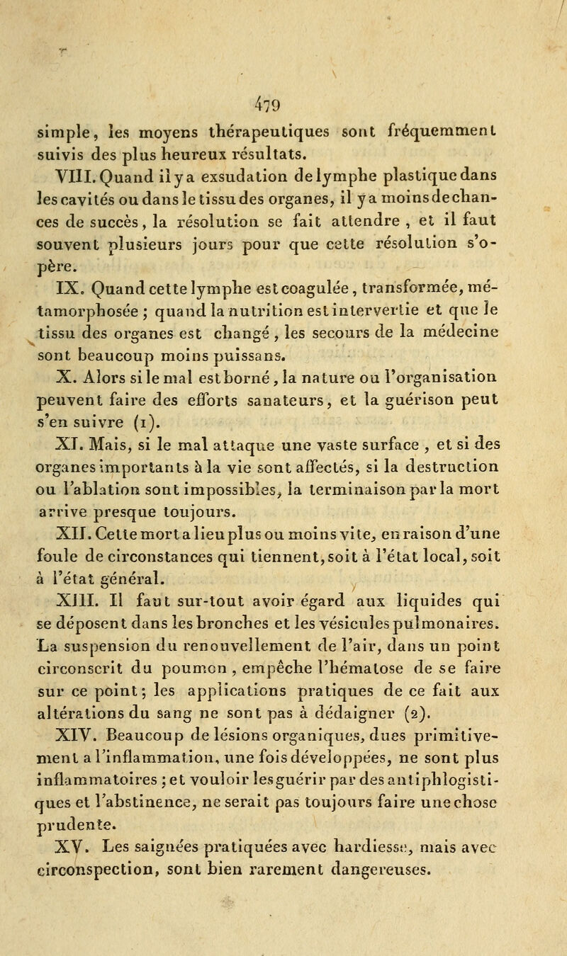 simple, les moyens thérapeutiques sont fréquemment suivis des plus heureux résultats. VIII. Quand il y a exsudation de lymphe plastique dans les eavités ou dans le tissu des organes, il y a moins de chan- ces de succès, la résolution se fait attendre , et il faut souvent plusieurs jours pour que cette résolution s'o- père. IX. Quand cette lymphe est coagulée, transformée, mé- tamorphosée ; quand la nutrition est intervertie et que ïe tissu des organes est changé , les secours de la médecine sont beaucoup moins puissans. X. Alors si le mai estborné, la nature ou l'organisation peuvent faire des efforts sanateurs, et la guérison peut s'en suivre (i). XI. Mais, si le mal attaque une vaste surface , et si des organes importants h la vie sont affectés, si la destruction ou l'ablation sont impossibles, la terminaison par la mort arrive presque toujours. XII. Cette mort a lieu plus ou moins vite., en raison d'une foule de circonstances qui tiennent,soit à l'état local, soit à l'état général. XIII. Il faut sur-tout avoir égard aux liquides qui se déposent dans les bronches et les vésicules pulmonaires. La suspension du renouvellement de l'air, dans un point circonscrit du poumon , empêche l'hématose de se faire sur ce point; les applications pratiques de ce fait aux altérations du sang ne sont pas à dédaigner (2). XIV. Beaucoup de lésions organiques, dues primitive- ment a l'inflammation, une fois développées, ne sont plus inflammatoires ; et vouloir les guérir par des ant iphlogisti- ques et l'abstinence, ne serait pas toujours faire une chose prudente. XV. Les saignées pratiquées avec hardiesse, mais avec circonspection, sont bien rarement dangereuses.