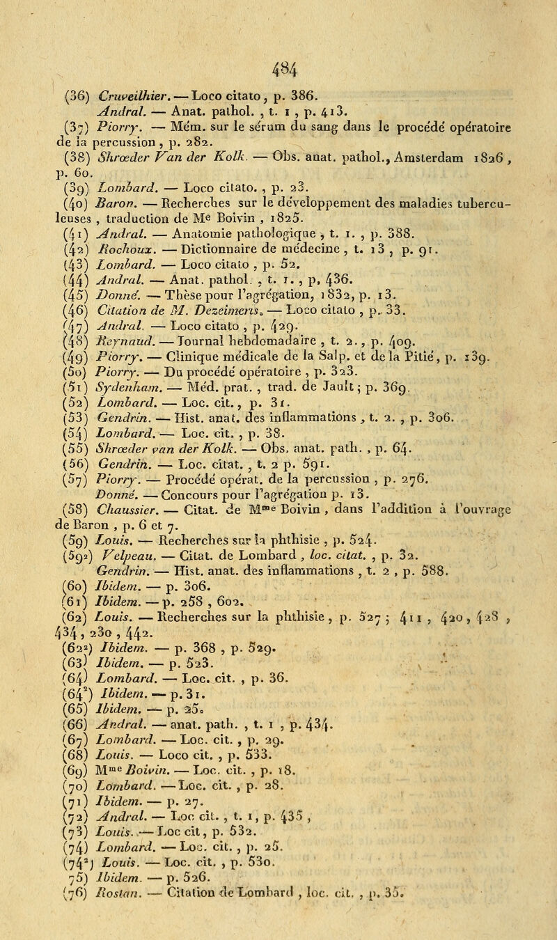 (36) Cruveilhier. — Loco citato, p. 386. Amiral. — Anat. palhol. , t. i , p. 413. (37) Piorry. — Mém. sur le sérum du sang dans le procédé opératoire de ia percussion , p. 282. (38) Shrœder Van der Kolk. — Obs. anat. pathol., Amsterdam 1826 , p. 60. (3g) Lombard. — Loco citato. , p. 23. (4o) Baron. — Recherches sur le développement des maladies tubercu- leuses , traduction de Me Boivin , 1825. (4i) Amiral. — Anatomie pathologique , t. 1. , p. 388. (42) Rochoux. —Dictionnaire de médecine, t. i3 , p. 91. (43) Lombard. — Loco citato , p. 52. (44) Andral. — Anat. pathol. , t. 1. , p, 436. (45) Donné.—Thèse pour l'agrégation, i832,p. i3. (46) Citation de M. Dezeimens* — Loco citato , p., 33. ^7) Andral. — Loco citato , p. 429* (48) Reynaud. — Tournai hebdomadaire , t. 2., p. 409. (49) Piorry. — Clinique médicale de la Salp. et delà Pitié, p. 139. (50) Piorry. — Du procédé opératoire , p. 323. (5i) Sydenham. — Méd. prat. , trad. de Jault; p. 369. (02) Lombard. — Loc. cit., p. 3ï. (53) Gendrin. — Hist. anat. des inflammations , t. 2. , p. 3o6. (54) Lombard. — Loc. cit. , p. 38. {55) Shrœder van der Kolk. — Obs. anat. path. , p. 64. (56) Gendrin. — Loc. citât. , t. 2 p. 5g 1. (57) Piorry. — Procédé opérât, de la percussion , p. 276. Donné. —Concours pour l'agrégation p. î3. (58) Chaussier. — Citât, de Mffle Boivin , dans l'addition à l'ouvrage de Baron , p. 6 et 7. (59) Louis. — Recherches sur la phthisïe , p. 524- (592) Velpeau. — Citât, de Lombard , loc. cilat. , p. 32. Gendrin. — Hist. anat. des inflammations , t. 2 , p. 588. (60) Ibidem. — p. 306. (61) Ibidem. —p. 258 , 602. (62) Louis. —Recherches sur la phthisie, p. 5275 411 5 420 > 4à$ > 434 , 23o , 442- (622) Ibidem. — p. 368 , p. 529. (63) Ibidem. — p. 523. {64) Lombard. — Loc. cit. , p. 36. (642) Ibidem. — p. 3i. (65) Ibidem, — p. 25<= {66) Andral. —anat. path. , t. 1 , p. 434- (67) Lombard. —Loc. cit. , p. 29. {68) Louis. — Loco cit. , p. 533. (69) Mme Boivin.— Loc. cit. , p. ï8. (70) Lombard. —Loc. cit. , p. 28. (71) Ibidem. — p. 27. (72) Andral. — Loc cit. , t. 1, p. 435 , (73) Louis.—Loccit,p. 532. (74) Lombard. —Loc. cit. , p. 25. (742j Louis. — Loc. cit. , p. 53o. 75) Ibidem. — p. 5i6. (76) Roslan. — Citation de Lombard , loc. cit. , p. 35.