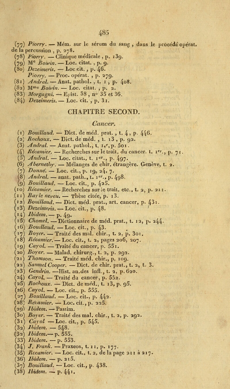 (77) Piorry. — Mém. sur le sérum du sang, dans le procède opérât, de la percussion , p. 278. (78) Piorry. —Clinique me'dicale , p. 189. (79) Me Bowin. — Loc. citât. , p. 9. (80) Dezeimeris. — Loc cit., p. 46. Piorry. —Proc. opérât. , p. 279. (81) Aîidral. —Anat. pathol. , t. 1 , p. 4o8. (82) Mme Bowin. — Loc. citât. , p. 2. (83) Morgagni. — Epist. 38 , n° 35 et 36. (8/j) Dezeimeris.— Loc. cit. , p. 3i. CHAPITRE SECOND. Cancer. (1) Bouillaud. — Dict. de méd. prat. , t. 4> P- 446. (2) Bochoux. — Dict.de méd. , t. i3 , p. 92. (3) Andral. — Anat. pathol., t. ier,p, 5oi. (4) Bécamier. — Recherches sur le trait, du cancer, t. îe«\, p. 71. (5) Andral. — Loc. citât., t. ier., p. 497- (6) Abernethy. — Mélanges de chir. étrangère. Genève, t. 2, (7) Donné. — Loc. cit., p. 19, 24» 7. jj$) Andral. — anat, path., t. 1e1'., p. 49§- (9) Bouillaud. — Loc. cit., p. faS. 10) Bécamier. —Recherches sur le trait, etc., t. 2, p. 211. 11) Bayle neveu. — Thèse citée, p. i3. 12) Bouillaud. — Dict, méd. prat., art. cancer, p. 431. i3) Dezeimeris. —- Loc. cit., p. 4$. 14) Ibidem.— p. 49. i5) Chomel. —Dictionnaire de méd. prat., t. 12, p. 244- 16) Boudlaud. —Loc. cit., p. 43. 17) Boyer. — Traité des mal. chir., t. 2, p. 3ot, 18) Bécamier. — Loc. cit., t. 2, pages 206, 207. 19} Cayol. — Traité du cancer, p. 551. 20) Boyer. —Malad. chirarg.,t. 2, p. 292. 21) Thomson. —. Traité méd. chir., p. 109. 22) SamuelCooper. —Dict. de chir. prat., t. 2, t; 3. 23) Gendrin. •—Hist. an.des infl,, t. 2, p,620. 24) Cayol. — Traité du cancer, p. 55a. 25) Bochoux. — Dict. de méd., t. i3, p. 95. 26) Cayol. — Loc. cit., p. 555. 27) Bouillaud. — Loc. cit., p. 442- 28) Bécamier.—Loc. cit., p. 225. 29^ Ibidem.—Passim. 3o) Boyer. -— Traité des mal. chir., t. 2, p. 292. 3i) Cayol —Loc. cit., p. 545. 32) Ibidem. — 548. 32) Ibidem.—-p. 555. 33) Ibidem. —p. 553. 34) /. Frank. —Praxeos, t. 11, p. 177. 35) Bécamier. — Loc. cit., t. 2, de la page 211 8217. 36) Ibidem. — p. 215. 37) Bouillaud. — Loc. cit., p. 438. 38) Ibidem. — p. 441 •