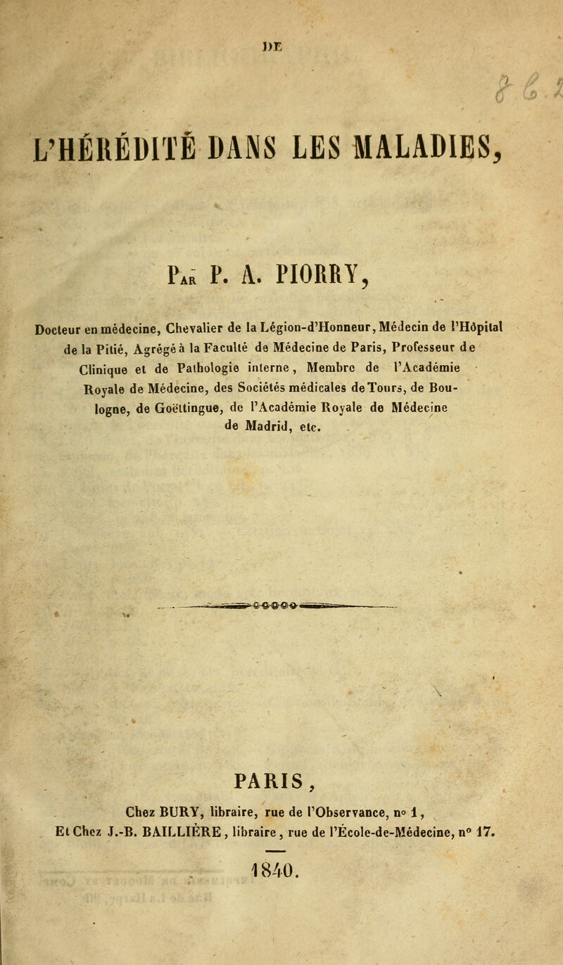 J)E L'HÉRÉDITÉ DANS LES MALADIES, PAa p. a. piorry, Docteur en médecine, Chevalier de la Légion-d'Honneur, Médecin de l'Hôpital de la Pitié, Agrégea la Faculté de Médecine de Paris, Professeur de Clinique et de Pathologie interne, Membre de l'Académie Royale de Médecine, des Sociétés médicales de Tours, de Bou- logne, de Goëttingue, de l'Académie Royale de Médecine de Madrid, etc. >-&-6^®'d'« PARIS, Chez BURY, libraire, rue de l'Observance, no 1, Et Chez J.-B. BAILLIÈRE, libraire, rue de PÉcole-de-Médecine, n° 17. 1840.