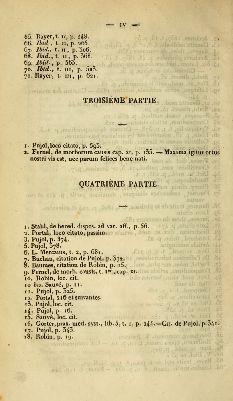 65. Rayer,t. n, p. *48. 66. Ibid'., t. n, p. 265. 67. Ibid., t. n, p. 3o6. 68. Ibid., t. 11, p. 368. 69. 76id., p. 563. 70. Ibid., t. m, p. 523. 71. Rayer, t. ni, p. 621. TROISIEME PARTIE. 1. Pujol,loco citato, p. 593. a. Fernel, de raorborum causis cap. xi, p. i35. — Max i ma igitur ortus nostri vis est, nec parum feiices bene nati. QUATRIEME PARTIE 1. Stahl, de hered. dispos, ad var. aft'., p. 56. 2. Portai, loco citato, passira. 3. Pujol, p. 374. 5. Pujol, 378. 6. L. Mercatus, t. 2, p. 681. 7. Buchan, citation de Pujol, p. 372. 8. Baumesj citation de Robin, p. i5. 9. Fernel,de morb. causis, t. Ier, cap. su 10. Robin, loc. cit. 10 bis. Sauvé, p. 11. 11. Pujol, p. 3a5, 12. Portai, 216 et suivantes. i3. Pujol, loc. cit. 14. Pujol, p. 16. i5. Sauvé, loc. cit. 16. Gorter,prax. med. syst., lib.5,t. 1, p. 244»—Cit. de Pujol. p. 341 17. Puiol, p. 343. 18. Robin, p. 19.