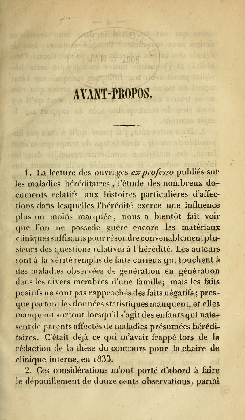 AVANT-PROPOS. 1. La lecture des ouvrages ex professa publiés sur les maladies héréditaires , l'étude des nombreux do- cuments relatifs aux histoires particulières d'affec- tions dans lesquelles l'hérédité exerce une influence plus ou moins marquée, nous a bientôt fait voir que l'on ne possède guère encore les matériaux cliniques suffisants pour résoudre convenablementplu- sieurs des questions relatives à l'hérédité. Les auteurs sont à la vérité remplis de faits curieux qui touchent à des maladies observées de génération en génération dans les divers membres d'une famille; mais les faits positifs ne sont pas rapprochés des faits négatifs; pres- que partout les données statistiques manquent, et elles manquent surtout lorsqu'il s*agit des enfantsqui nais- sent de parents affectés de maladies présumées hérédi- taires. C'était déjà ce qui m'avait frappé lors de là rédaction de la thèse du concours pour la chaire cte clinique interne, en i833. 2. Ces considérations m'ont porté d'abord à faire le dépouillement de douze cents observations, parmi