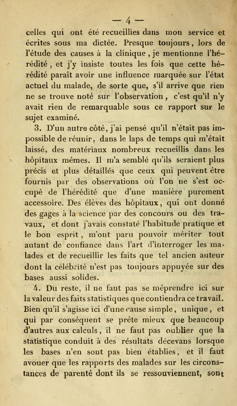 celles qui ont été recueillies dans mon service et écrites sous ma dictée. Presque toujours, lors de l'étude des causes à la clinique , je mentionne l'hé- rédité , et j'y insiste toutes les fois que cette hé- rédité paraît avoir une influence marquée sur l'état actuel du malade, de sorte que, s'il arrive que rien ne se trouve noté sur l'observation, c'est qu'il n'y avait rien de remarquable sous ce rapport sur le sujet examiné. 3. D'un autre côté, j'ai pensé qu'il n'était pas im- possible de réunir, dans le laps de temps qui m'était laissé, des matériaux nombreux recueillis dans les hôpitaux mêmes. Il m'a semblé qu'ils seraient plus précis et plus détaillés que ceux qui peuvent être fournis par des observations où l'on ne s'est oc- cupé de l'hérédité que d'une manière purement accessoire. Des élèves des hôpitaux, qui ont donné des gages à la science par des concours ou des tra- vaux, et dont j'avais constaté l'habitude pratique et le bon esprit , m'ont paru pouvoir mériter tout autant de confiance dans Fart d'interroger les ma- lades et de recueillir les faits que tel ancien auteur dont la célébrité n'est pas toujours appuyée sur des bases aussi solides. h. Du reste, il ne faut pas se méprendre ici sur la valeur des faits statistiques que contiendra ce travail. Bien qu'il s'agisse ici d'une cause simple, unique, et qui par conséquent se prête mieux que beaucoup d'autres aux calculs, il ne faut pas oublier que la statistique conduit à des résultats décevans lorsque les bases n'en sont pas bien établies, et il faut avouer que les rapports des malades sur les circons- tances de parenté dont ils se ressouviennent, sont
