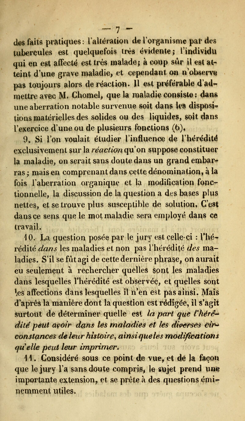 des faits pratiques: l'altération de l'organisme par des tubercules est quelquefois trè8 évidente; l'individu qui en est affecté est très malade; à coup sûr il est at- teint d'une grave maladie, et cependant on n'observe pas toujours alors de réaction. Il est préférable dad~ mettre avec M. Chomel, que la maladie consiste : dans une aberration notable survenue soit dans les disposa tions matérielles des solides ou des liquides, sojt dans l'exercice d'une ou de plusieurs fonctions (6)* 9, Si l'on voulait étudier l'influence de l'hérédité exclusivement sur la réaction qu'on suppose constituer la maladie, on serait sans doute dans un grand enibar^ ras ; mais en comprenant dans cette dénomination, à la fois l'aberraUon organique et la modification fonc^ tionnelle, la discussion de la question a des bases plus nettes, et se trouve plus susceptible de solution. C'est dans ce sens que le mot maladie sera employé dans ça travail. 10. La question posée par le jury est celle-ci : l'hé- rédité dans les maladies et non pas l'hérédité des ma- ladies. S'il se fût agi de cette dernière phrase, on aurait eu seulement à rechercher quelles sont les maladies dans lesquelles l'hérédité est observée, et quelles sont \es affections dans lesquelles il n'en est pas ainsi. Mais d'après la manière dont la question est rédigée, il s'agit surtout de déterminer quelle est la part que Chérë-* dite peut açoir dans lés maladies et les diverses êir* constances de leur histoire, ainsi queles modifications quelle peut leur imprimer. \ \. Considéré sous ce point de vue, et de la façon que le jury l'a sans doute compris, le sujet prend unie importante extension, et se prête à des questions émi*- nemment utiles.