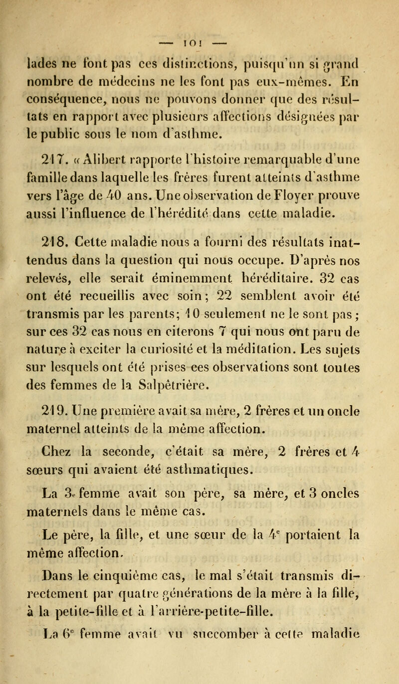IOI lades ne font pas ces distinctions, puisqu'un si grand nombre de médecins ne les font pas eux-mêmes. En conséquence, nous ne pouvons donner que des résul- tats en rapport avec plusieurs affections désignées par le public sous le nom d'asthme. 217. « Alibert rapporte l'histoire remarquable d'une famille dans laquelle les frères furent atteints d'asthme vers l'âge de 40 ans. Une observation deFloyer prouve aussi l'influence de l'hérédité dans cette maladie. 218. Cette maladie nous a fourni des résultats inat- tendus dans la question qui nous occupe. D'après nos relevés, elle serait éminemment héréditaire. 32 cas ont été recueillis avec soin ; 22 semblent avoir été transmis par les parents; 10 seulement ne le sont pas ; sur ces 32 cas nous en citerons 7 qui nous ont paru de nature à exciter la curiosité et la méditation. Les sujets sur lesquels ont été prises ces observations sont toutes des femmes de la Salpêtrière. 219. Une première avait sa mère, 2 frères et un oncle maternel atteints de la même affection. Chez la seconde, c'était sa mère, 2 frères et 4 sœurs qui avaient été asthmatiques. La 3e femme avait son père, sa mère, et 3 oncles maternels dans le même cas. Le père, la fille, et une sœur de la 4e portaient la même affection. Dans le cinquième cas, le mal s'était transmis di- rectement par quatre générations de la mère à la fille, à la petite-fille et à larrière-petite-fille. La 6e femme avait vu succomber à cette maladie
